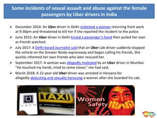  December 2014: An Uber driver in Delhi molested a woman returning from work
at 9:30pm and threatened to kill her if she reported the incident to the police.
 June 2015: An Uber driver in Delhi kissed a passenger’s hand then pulled her over
as friends watched.
 July 2017: A Delhi-based journalist said that an Uber cab driver suddenly stopped
the vehicle on the Greater Noida expressway and began calling his friends. She
quickly informed her own friends who later rescued her.
 September 2017: A woman was allegedly molested by an Uber driver in Mumbai.
“He touched my hands, tried to come closer,” she had said.
 March 2018: A 22-year-old Uber driver was arrested in Haryana for
allegedly abducting and sexually harassing a woman after she boarded his cab.
Some incidents of sexual assault and abuse against the female
passengers by Uber drivers in India
 