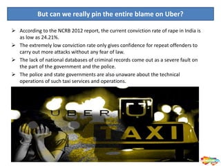 But can we really pin the entire blame on Uber?
 According to the NCRB 2012 report, the current conviction rate of rape in India is
as low as 24.21%.
 The extremely low conviction rate only gives confidence for repeat offenders to
carry out more attacks without any fear of law.
 The lack of national databases of criminal records come out as a severe fault on
the part of the government and the police.
 The police and state governments are also unaware about the technical
operations of such taxi services and operations.
 