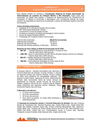 CAPÍTULO 1º
                                                                                           10
                       CARACTERIZAÇÃO DO MUNICÍPIO
Está sediada também em Uberaba a Coordenação Regional do Projeto Estruturador da
Potencialização da Logística do Triângulo Mineiro e Alto Paranaíba, órgão criado pelo
Governador do Estado para atender o programa de desenvolvimento da infraestrutura de
transportes. O objetivo é incrementar o agronegócio, com consequente redução de custos,
aumento da capacidade de escoamento da produção e reforço da articulação logística intermodal
de transporte.

Outras atividades importantes:
  Expedição de TFI (transporte Fretado Intermunicipal);
  AET (Autorização Especial de Trânsito);
  Treinamento e cursos de Direção Veicular;
  Combate ao transporte clandestino de passageiros intermunicipais;
  Cursos de Cargas Perigosas (MOPE);
  Fiscalização de Transporte Coletivo intermunicipal.

Total da rede conservada:                    690,30 Km de extensão
Rodovias pavimentadas:                       572,50 km
Rodovias não pavimentadas:                    67,80 km
Extensão das rodovias estaduais no Município: 58,20 km

Rodovias de maior tráfego na Rede de Conservação da 25ª CRG:
   MG-190     - Interliga Uberaba ao norte de Minas e noroeste do País;
              - Volume médio diário: 5000 veículos;
   LMG-798 – Inicia no entroncamento da MG-190 em Almeida Campos e termina em Uberaba;
             - Volume médio diário: 6000 veículos;
   MG-427 – Interliga Uberaba ao centro-oeste do País;
             - Volume médio diário: 6000 veículos;
    MG-255 – Continuidade da interligação ao centro-oeste do País;
              - Volume médio diário: 3500 veículos.

1.12 - Transporte Rodoviário

A empresa Ubercon - Uberaba Concessões Ltda, administra o
Terminal Rodoviário de Uberaba “Jurandyr Cordeiro” e oferece
os seguintes serviços aos usuários: elevador, rampa e cadeira
de rodas para portadores de necessidades especiais, 150
acentos na parte inferior, segurança 24 horas, estacionamento
fechado, lojas, lanchonetes, banca de revista, serviços de
atendimento ao migrante, guarda volumes de auto-serviço,           Rodoviária de Uberaba
fraldário, barbearia, serviço de som, moderna rede de relógios,
caixas eletrônicos dos seguintes bancos: Bradesco, Caixa
Econômica Federal, Itaú e 24 horas.

O Município é servido por:
   • 21 linhas intermunicipais;
   • 33 linhas interestaduais;
   • 02 linhas internacionais;
   • Fluxo diário de pessoa: em média 2300 embarques e
      desembarques/dia;

17 empresas de transportes utilizam o Terminal Rodoviário de Uberaba: São elas: Empresa
Gontijo de Transportes Ltda., Nacional Expresso Ltda., Viação Platina Ltda., Viação Santa Rita,
Viação São Geraldo, Expresso União Ltda., Emtram Empresa Macaubense Ltda., Itapemirim,
Viação Motta Ltda., Empresa de Ônibus Nossa Senhora da Penha S/A, Real Expresso Ltda.,
Viação São Bento, Viação São Luiz, Transbrasiliana Transp. e Turismo Ltda., Expresso
Triangulino, Eucatur Empresa União Cascavel Ltda., Viação Garcia Ltda.




   Secretaria de Desenvolvimento Econômico e Turismo - SEDET
 