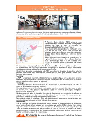 CAPÍTULO 1º
                                                                                              11
                       CARACTERIZAÇÃO DO MUNICÍPIO




Além dos ônibus com destino-origem e vice-versa, as empresas têm escalas em diversas cidades,
oferecendo várias opções ao longo do itinerário de Uberaba até o destino final.

1.13 - Transporte Ferroviário

                                           A Ferrovia Centro-Atlântica (FCA) tornou-se uma
                                           concessionária do transporte ferroviário de cargas em
                                           setembro de 1996, a partir do processo de
                                           desestatização da Rede Ferroviária Federal.
                                           Responsável pela operação de uma malha com cerca
                                           de 8.000 km de linhas, a FCA hoje abrange sete
                                           estados – Minas Gerais, Espírito Santo, Rio de Janeiro,
                                           Sergipe, Goiás, Bahia, São Paulo – além do Distrito
                                           Federal.
                                            A FCA é também o principal eixo de conexão entre as
                                            regiões Nordeste, Sudeste e Centro-Oeste. Sua frota
                                            atual é composta por mais de 10.000 vagões e cerca
                                            de 480 locomotivas, todas monitoradas via satélite
                                            (GPS).
Desde que assumiu a operação da malha Centro-Leste, a FCA coloca em prática um sólido plano
de investimentos em segurança operacional, recuperação e manutenção da via permanente,
melhorias tecnológicas e aquisição de vagões e locomotivas.
Os principais produtos transportados pela FCA são: álcool e derivados de petróleo, calcário,
produtos siderúrgicos, soja, farelo de soja, cimento, bauxita, ferro gusa, clínquer, fosfato, cal e
produtos petroquímicos.
Logística
A FCA é um completo sistema logístico de transporte. Está interligada com as principais ferrovias
brasileiras e possui parcerias com outros modais, o que possibilita a conexão com os maiores
centros consumidores do Brasil e do Mercosul.
Tecnologia
A tecnologia utilizada e desenvolvida pela FCA é referência no mercado nacional. Em todas as
áreas da ferrovia a tecnologia está presente.
Na etapa de planejamento, é realizada a otimização dos ativos para atender a demanda de todos
os clientes, bem como pesquisa operacional ligada ao transporte (simulação, inteligência
computacional, algoritmos).
Na área comercial, além da interação eletrônica de documentos com os clientes, é aplicada ao
supply chain management (gerenciamento da cadeia de suprimentos), sistema de gestão que
proporciona controle do nível de serviço entregue ao cliente.
Na operação, todas as estações e trens são equipados com sistemas de última geração, que
garantem transporte seguro, confiável e de alto desempenho.
Pioneirismo
A FCA é modelo no controle de transporte, sendo pioneira no desenvolvimento de tecnologias
como o controle de tráfego baseado em comunicação via satélite. O Controle de Trens possui
segurança efetiva através de cerca eletrônica, sistema de detecção de cauda completa (End Of
Train) e unidades de detecção de descarrilamento via rádio. O simulador de operação de trens é
peça fundamental no treinamento dos novos maquinistas. Além disso, a tração distribuída com
locotrol permite a montagem de trens maiores.




   Secretaria de Desenvolvimento Econômico e Turismo - SEDET
 