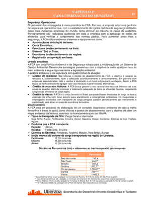 CAPÍTULO 1º
                                                                                                                                  12
                              CARACTERIZAÇÃO DO MUNICÍPIO
Segurança Operacional
O bem-estar dos empregados é meta prioritária da FCA. Por isso, a empresa criou uma gerência
de segurança operacional que, com o estabelecimento de rígidos padrões de segurança utilizados
pelas mais modernas empresas do mundo, tenta diminuir ao máximo os riscos de acidentes.
Periodicamente são realizadas auditorias em toda a empresa com a aplicação de testes de
eficiência para verificar o cumprimento das normas padrão. Para aumentar ainda mais a
segurança, a FCA utiliza modernos sistemas e equipamentos como:
• Automação na circulação de trens;
• Cerca Eletrônica;
• Detectores de descarrilamento na linha;
• Sistema "End of Train;
• Detectores de descarrilamento de vagões;
• Registrador de operação em trens.
O meio ambiente
A FCA tem uma Política Ambiental e de Segurança voltada para a implantação de um Sistema de
Gestão Ambiental. Desenvolve estratégias preventivas com o objetivo de evitar qualquer risco ao
meio ambiente e segue rigorosamente a legislação ambiental.
A política ambiental e de segurança tem quatro linhas de atuação:
•   Gestão de resíduos: Nas oficinas e postos de abastecimento da FCA, o objetivo é separar os
    resíduos e, posteriormente, fazer o adequado acondicionamento e armazenamento. Em parceria com
    empresas especializadas, todo o resíduo é destinado a um local próprio para reciclagem. Assim, a FCA
    busca de forma consciente agregar valor aos resíduos e gerar receitas alternativas.
•   Gestão de recursos hídricos: A FCA busca garantir o uso racional dos recursos hídricos nas suas
    áreas de atuação, além de promover o tratamento adequado de todos os efluentes líquidos, respeitando
    a legislação ambiental de cada região.
•   Gestão de riscos: A FCA é a única ferrovia no Brasil que possui bases instaladas ao longo de toda a
    extensão da linha com trens socorro para atendimento a emergências ambientais. Os maquinistas e
    empregados envolvidos com transporte de carga perigosa passam periodicamente por treinamento e
    capacitação para atuar em caso de ocorrência ferroviária.
Licenciamento
A FCA está em processo de elaboração de um completo diagnóstico ambiental de toda a malha
ferroviária e áreas de apoio como oficinas e postos de abastecimento, com o objetivo de obter um
mapa ambiental da ferrovia, com foco no licenciamento junto ao IBAMA.
    Tipos de transporte da FCA: Carga Geral e intermodal
    Soja, Milho, Farelo, Fertilizantes, Enxofre, Álcool, Gasolina, Diesel, Conteiner, Bobinas de Aço, Fosfato,
    Açúcar.
    Produtos que a FCA transporta:
    Expede:     Álcool,
    Recebe:     Fertilizante, Enxofre
    Clientes de Uberaba: Petrobrás, Fosfertil, Mosaic, Yara Brasil, Bunge
    Média mensal do volume de carga transportado na região de Uberaba.
    Fertilizante:               15.000 tons/mês
    Enxofre:                    45.000 tons/mês
    Álcool:                     10.000 tons/mês

            Distâncias Ferroviárias (km) – referentes ao trecho operado pela empresa

                                                  Cidades                   Ferroviária
                                        Belo Horizonte                         739,4
                                        São Paulo                              446,7*
                                        Brasília                               597,3
                                        Goiânia                               257,7**
                                        Rio de Janeiro                       1.795,2***
                                        Santos                                720****
                                        Vitória                               1.403,3
       * Essa distância refere-se até a estação no município de Paulínia. A FCA não opera em São Paulo (capital).
       ** Essa distância refere-se até a estação no município de Goiandira. Em Goiânia não possuímos estação operacional.
       *** Essa distância refere-se até a estação no município de Macaé (RJ). A FCA não possuiu operação no Rio de Janeiro (capital).
       **** A FCA possui direito de passagem até o Porto de Santos. Não está sobre sua concessão.




    Secretaria de Desenvolvimento Econômico e Turismo - SEDET
 