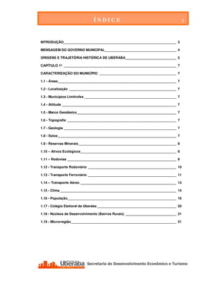 ÍNDICE                                          2




INTRODUÇÃO____________________________________________________________ 3

MENSAGEM DO GOVERNO MUNICIPAL ______________________________________ 4

ORIGENS E TRAJETÓRIA HISTÓRICA DE UBERABA ___________________________ 5

CAPÍTULO 1º ____________________________________________________________ 7

CARACTERIZAÇÃO DO MUNICÍPIO _________________________________________ 7

1.1 - Áreas _______________________________________________________________ 7

1.2 - Localização _________________________________________________________ 7

1.3 - Municípios Limítrofes _________________________________________________ 7

1.4 - Altitude _____________________________________________________________ 7

1.5 - Marco Geodésico _____________________________________________________ 7

1.6 - Topografia __________________________________________________________ 7

1.7 - Geologia ____________________________________________________________ 7

1.8 - Solos _______________________________________________________________ 7

1.9 - Reservas Minerais ____________________________________________________ 8

1.10 – Ativos Ecológicos ___________________________________________________ 8

1.11 – Rodovias __________________________________________________________ 8

1.12 - Transporte Rodoviário _______________________________________________ 10

1.13 - Transporte Ferroviário _______________________________________________ 11

1.14 – Transporte Aéreo ___________________________________________________ 13

1.15 - Clima ______________________________________________________________ 14

1.16 - População__________________________________________________________ 16

1.17 - Colégio Eleitoral de Uberaba __________________________________________ 20

1.18 - Núcleos de Desenvolvimento (Bairros Rurais) ___________________________ 21

1.19 - Microrregião ________________________________________________________ 21




 Secretaria de Desenvolvimento Econômico e Turismo - SEDET
 