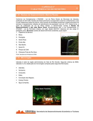 CAPÍTULO 1º
                                                                                           21
                             CARACTERIZAÇÃO DO MUNICÍPIO

1.18 - Núcleos de Desenvolvimento (Bairros Rurais)

Conforme Lei Complementar n.º59/2006 - Lei do Plano Diretor do Município de Uberaba,
publicada em 05/12/06, Núcleos de Desenvolvimento correspondem a bairros e loteamentos rurais
e suas respectivas áreas de entorno, para fomento de atividades produtivas e desenvolvimento de
serviços e equipamentos voltados ao atendimento da população rural (art. 277). Desta forma, a
partir da publicação da Lei do Plano Diretor, a denominação correta é Núcleo de
Desenvolvimento e não mais Bairro Rural. Acrescentamos que, a Lei Complementar n.º
374/2007 - Lei do Perímetro Urbano, em vigor desde 30/07/07, relaciona em seu artigo 3º,
parágrafo único, 09 (nove) núcleos de desenvolvimento existentes, quais sejam:
1. Capelinha do Barreiro
2. Baixa
3. Peirópolis
4. Santa Rosa
5. Ponte Alta
6. São Basílio
7. Santa Fé
8. Parque do Café
9. Chácaras Praia do Rio Claro                                       Cachoeira de Ponte Alta
Fonte: Secretaria de Infraestrutura 2008


1.19 - Microrregião

Uberaba é sede da região administrativa do Vale do Rio Grande. Segundo critérios do IBGE,
Uberaba é uma cidade-pólo da microrregião composta pelos seguintes Municípios:

     Uberaba;
     Veríssimo;
     Conquista;
     Delta;
     Conceição das Alagoas;
     Campo Florido;
     Água Comprida.



                                     Praça Santa Terezinha




    Secretaria de Desenvolvimento Econômico e Turismo - SEDET
 