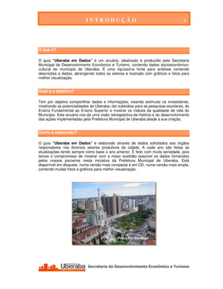 INTRODUÇÃO                                         3


INTRODUÇÃO


O que é?

O guia “Uberaba em Dados” é um anuário, idealizado e produzido pela Secretaria
Municipal de Desenvolvimento Econômico e Turismo, contendo dados socioeconômico-
cultural do município de Uberaba. É uma riquíssima fonte para análises contendo
descrições e dados, abrangendo todos os setores e ilustrado com gráficos e fotos para
melhor visualização.


Qual é o objetivo?

Tem por objetivo compartilhar dados e informações, visando estimular os investidores,
mostrando as potencialidades de Uberaba; dar subsídios para as pesquisas escolares, do
Ensino Fundamental ao Ensino Superior e mostrar os índices da qualidade de vida do
Município. Este anuário nos dá uma visão retrospectiva da história e do desenvolvimento
das ações implementadas pela Prefeitura Municipal de Uberaba desde a sua criação.


Como é elaborado?

O guia “Uberaba em Dados” é elaborado através de dados solicitados aos órgãos
responsáveis nos diversos setores produtivos da cidade. A cada ano são feitas as
atualizações tendo sempre como base o ano anterior. É feito com muita seriedade, pois
temos o compromisso de mostrar com a maior exatidão possível os dados fornecidos
pelos nossos parceiros nesta iniciativa da Prefeitura Municipal de Uberaba. Está
disponível em disquete, numa versão mais compacta e em CD, numa versão mais ampla,
contendo muitas fotos e gráficos para melhor visualização.




                                                      Praça Rui Barbosa




   Secretaria de Desenvolvimento Econômico e Turismo - SEDET
 