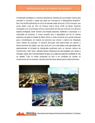 MENSAGEM DO GOVERNO MUNICIPAL                                              4

                             MENSAGEM DO GOVERNO MUNICIPAL


A localização estratégica e a estrutura oferecida por Uberaba são os principais motivos para
convidá-lo a conhecer a região que pode ser chamada de "a Mesopotâmia Brasileira".
Num raio de 500 quilômetros em torno de Uberaba estão cerca de 2.100 municípios, que
juntos detém mais de 70% do Produto Interno Bruto (P1B) do Brasil. Estamos
interligados com os principais centros consumidores do País por meio de uma estrutura
logística privilegiada, tendo inclusive uma estação aduaneira, facilitando a exportação e a
importação de produtos. A nossa vocação para o agronegócio nos faz os maiores
produtores de grãos do Estado de Minas Gerais e ainda contamos com grande potencial
para a diversificação, em setores da economia que utilizam o sistema de integração
como método de produção. O Governo Municipal está determinado em garantir o
desenvolvimento da cidade e por isso conta com uma rede pública e de organizações não-
governamentais na formação de mão-de-obra qualificada para os diversos setores de
investimentos. Além disso, Uberaba oferece infraestrutura de alta qualidade, com acesso a
educação, saúde, lazer e serviços básicos de água, luz e esgoto que garantem qualidade de vida
ao cidadão. Tudo na melhor localização do País e em condições de receber os
investimentos de sua empresa. Uberaba está de braços abertos para o desenvolvimento.




                            Vistas de Uberaba




   Secretaria de Desenvolvimento Econômico e Turismo - SEDET
 