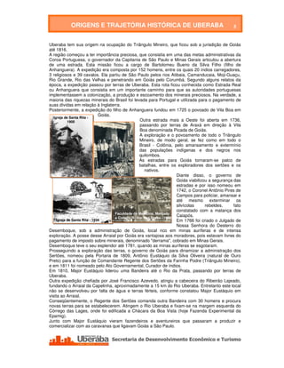 ORIGENS E TRAJETÓRIA HISTÓRICA DE UBERABA                                                   5

                           ORIGENS E TRAJETÓRIA HISTÓRICA DE UBERABA
Uberaba tem sua origem na ocupação do Triângulo Mineiro, que ficou sob a jurisdição de Goiás
até 1816.
A região começou a ter importância preciosa, que consistia em uma das metas administrativas da
Coroa Portuguesa, o governador da Capitania de São Paulo e Minas Gerais articulou a abertura
de uma estrada. Esta missão ficou a cargo de Bartolomeu Bueno da Silva Filho (filho de
Anhanguera). A expedição era composta por 152 homens, entre os quais 20 índios carregadores,
3 religiosos e 39 cavalos. Ela partiu de São Paulo pelos rios Atibaia, Camanducaia, Moji-Guaçu,
Rio Grande, Rio das Velhas e penetrando em Goiás pelo Corumbá. Segundo alguns relatos da
época, a expedição passou por terras de Uberaba. Esta rota ficou conhecida como Estrada Real
ou Anhanguera que consistia em um importante caminho para que as autoridades portuguesas
implementassem a colonização, a produção e escoamento dos minerais preciosos. Na verdade, a
maioria das riquezas minerais do Brasil foi levada para Portugal e utilizada para o pagamento de
suas dívidas em relação à Inglaterra.
Posteriormente, a expedição do filho de Anhanguera fundou em 1725 o povoado de Vila Boa em
                               Goiás.
   Igreja de Santa Rita -
            1900                                        Outra estrada mais a Oeste foi aberta em 1736,
                                                        passando por terras de Araxá em direção à Vila
                                                        Boa denominada Picada de Goiás.
                                                        A exploração e o povoamento de todo o Triângulo
                                                        Mineiro, de modo geral, se fez como em todo o
                                                        Brasil - Colônia, pelo amansamento e extermínio
                                                        das populações indígenas e dos negros nos
                                                        quilombos.
                                                        As estradas para Goiás tornaram-se palco de
                                                       batalhas, entre os exploradores dos sertões e os
                               Comércio - 1930             nativos.
                                                                            Diante disso, o governo de
                                                                            Goiás viabilizou a segurança das
                                                                            estradas e por isso nomeou em
                                                                            1742, o Coronel Antônio Pires de
                                                                            Campos para policiar, amansar e
                                                                            até mesmo exterminar os
                                                                            silvícolas     rebeldes,     fato
                                                                            constatado com a matança dos
                                         Faculdade de Medicina, Mercado
                                         e Colégio N. Sra. das Dores - 1960
                                                                            Caiapós.
     Igreja de Santa Rita - 1934                                            Em 1766 foi criado o Julgado de
                                                                            Nossa Senhora do Desterro do
Desemboque, sob a administração de Goiás, local rico em minas auríferas e de intensa
exploração. A posse desse Arraial por Goiás era vantajosa aos moradores, pois estavam livres do
pagamento de imposto sobre minerais, denominado "derrama", cobrado em Minas Gerais.
Desemboque teve o seu esplendor até 1781, quando as minas auríferas se esgotaram.
Prosseguindo a exploração das terras, o governo de Goiás para dinamizar a administração dos
Sertões, nomeou pela Portaria de 1809, Antônio Eustáquio da Silva Oliveira (natural de Ouro
Preto) para a função de Comandante Regente dos Sertões da Farinha Podre (Triângulo Mineiro),
e em 1811 foi nomeado pelo Ato Governamental, Curador de índios.
Em 1810, Major Eustáquio liderou uma Bandeira até o Rio da Prata, passando por terras de
Uberaba.
Outra expedição chefiada por José Francisco Azevedo, atingiu a cabeceira do Ribeirão Lajeado,
fundando o Arraial da Capelinha, aproximadamente a 15 km do Rio Uberaba. Entretanto este local
não se desenvolveu por falta de água e terras férteis, conforme constatou Major Eustáquio em
visita ao Arraial.
Conseqüentemente, o Regente dos Sertões comanda outra Bandeira com 30 homens e procura
novas terras para se estabelecerem. Atingem o Rio Uberaba e fixam-se na margem esquerda do
Córrego das Lages, onde foi edificada a Chácara da Boa Vista (hoje Fazenda Experimental da
Epamig).
Junto com Major Eustáquio vieram fazendeiros e aventureiros que passaram a produzir e
comercializar com as caravanas que ligavam Goiás a São Paulo.




    Secretaria de Desenvolvimento Econômico e Turismo - SEDET
 
