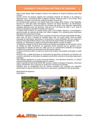 ORIGENS E TRAJETÓRIA HISTÓRICA DE UBERABA                                            6

Algum tempo depois, Major Eustáquio construiu sua residência na Praça Rui Barbosa (atual Hotel
Chaves).
Grande número de pessoas sabendo das condições propícias de Uberaba e do prestígio e
segurança que o comandante Major Eustáquio oferecia, imigraram para o novo Arraial. Eram
boiadeiros, mascates, comerciantes, criadores de gado, ferreiros, etc...
Os moradores logo ergueram uma Capela tendo como oragos Santo Antônio e São Sebastião,
benzida em 1818 pelo padre Hermógenes Cassimiro de Araújo Brunswick, do Desemboque.
Assim foi estabelecido o reconhecimento do povoado pela Igreja. Esta instituição representava
prestígios decisórios junto aos governos. Visto que em 2 de março de 1820, o rei D. João VI
decreta a elevação de Uberaba à condição de Freguesia.
O Decreto Real constituiu um grande avanço para a comunidade. Significou a emancipação e
gerência própria em assuntos de ordem civil, militar e religioso. Foi o reconhecimento oficial tanto
pela Igreja como pelo Governo Real.
Uberaba foi crescendo e as terras foram ocupadas formando-se extensas propriedades devidas o
baixo valor da terra e isenção de impostos sobre elas. Em pouco tempo reuniu-se seleta
população de agricultores, pecuaristas e comerciantes e outras profissões, fato que viabilizou o
Governo Provincial de Minas Gerais a criar o Município de Santo Antônio de Uberaba em 1836.
Uberaba, em 1840 passou a sediar uma Comarca para distribuir a justiça na região.
A importância regional da Vila de Santo Antônio de Uberaba era próspera que ela mereceu o título
de Cidade em 1856, tornando-se um importante centro comercial que se acentuou com a
inauguração da Estrada de Ferro em 1889, que foi um acontecimento facilitador da imigração
européia para a cidade e do desenvolvimento da pecuária zebuína.
A riqueza econômica refletiu na estrutura urbana onde surgiram requintadas construções no estilo
eclético.
No século XX, a cidade demonstra um crescimento da agricultura, da pecuária, da indústria e do
comércio, atendendo as demandas nos aspectos econômicos, culturais e de serviços essenciais à
população.
Hoje Uberaba representa um centro comercial dinâmico, uma agricultura produtiva, um parque
industrial diversificado e uma planejada estrutura urbana.
Dada à importância histórica de 02/03/1820, quando a cidade foi elevada à Freguesia, o Município
instituiu oficialmente como a data que se comemora o aniversário de Uberaba.
Parabéns para os uberabenses que de maneira harmônica tem cumprido sua cidadania,
preservando os valores culturais de nossa terra e valorizando a qualidade de vida da população.

Marta Zednik de Casanova
Historiadora




   Secretaria de Desenvolvimento Econômico e Turismo - SEDET
 