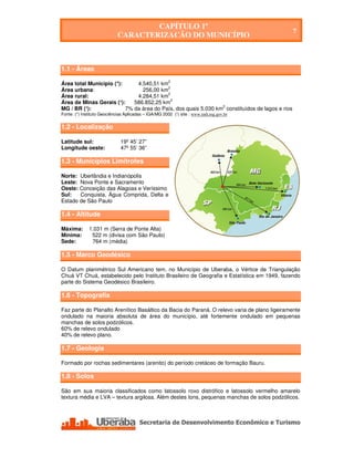 CAPÍTULO 1º
                                                                                                 7
                             CARACTERIZAÇÃO DO MUNICÍPIO
                                             CAPÍTULO 1º
                                      CARACTERIZAÇÃO DO MUNICÍPIO

1.1 - Áreas

Área total Município (*):     4.540,51 km2
                                          2
Área urbana:                    256,00 km
                                          2
Área rural:                   4.284,51 km
Área de Minas Gerais (¹):    586.852,25 km2
MG / BR (¹):              7% da área do País, dos quais 5.030 km2 constituídos de lagos e rios
Fonte: (*) Instituto Geociências Aplicadas – IGA/MG 2002 (¹) site : www.indi.mg.gov.br


1.2 - Localização

Latitude sul:                 19º 45’ 27”
Longitude oeste:              47º 55’ 36”

1.3 - Municípios Limítrofes

Norte: Uberlândia e Indianópolis
Leste: Nova Ponte e Sacramento
Oeste: Conceição das Alagoas e Veríssimo
Sul:   Conquista, Água Comprida, Delta e
Estado de São Paulo

1.4 - Altitude

Máxima:       1.031 m (Serra de Ponte Alta)
Mínima:        522 m (divisa com São Paulo)
Sede:          764 m (média)

1.5 - Marco Geodésico

O Datum planimétrico Sul Americano tem, no Município de Uberaba, o Vértice de Triangulação
Chuá VT Chuá, estabelecido pelo Instituto Brasileiro de Geografia e Estatística em 1949, fazendo
parte do Sistema Geodésico Brasileiro.

1.6 - Topografia

Faz parte do Planalto Arenítico Basáltico da Bacia do Paraná. O relevo varia de plano ligeiramente
ondulado na maioria absoluta de área do município, até fortemente ondulado em pequenas
manchas de solos podzólicos.
60% de relevo ondulado
40% de relevo plano.

1.7 - Geologia

Formado por rochas sedimentares (arenito) do período cretáceo de formação Bauru.

1.8 - Solos

São em sua maioria classificados como latossolo roxo distrófico e latossolo vermelho amarelo
textura média e LVA – textura argilosa. Além destes tons, pequenas manchas de solos podzólicos.




    Secretaria de Desenvolvimento Econômico e Turismo - SEDET
 