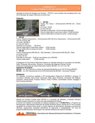 CAPÍTULO 1º
                                                                                            9
                       CARACTERIZAÇÃO DO MUNICÍPIO
operação de Posto de Pesagem de Veículos – PPV/6-3, como também das atividades afins, tais
como liberação de cargas indivisíveis e outras mais.

Federais:

                                      • BR-050
                                      Trecho: Rio Tejuco – Entroncamento BR-464 (B) – Divisa
                                      MG/SP
                                      km inicial: 133,35;
                                      km final: 207,35;
                                      Extensão no Município: 74,0 km de pista duplicada;
                                      Volume médio diário no perímetro urbano: 15.000 veículos;
         BR-050                       Volume médio diário ao longo do trecho: 12.000 veículos.

• BR-262
Trecho: Rotatória Sacramento – Entroncamento MG-190 (A) p/ Sacramento – Entroncamento BR-
153 (A) p/ Pouso Alto
km inicial: 749,200 m
km final: 901,600 m
Extensão no município:    152,40 km
Volume médio diário no perímetro urbano: 6.000 veículos
Volume médio diário ao longo do trecho:   3.000 veículos
• BR-464
Trecho: Entroncamento BR-050 (A) – 262 (Uberaba) – Entroncamento BR-050 (B) - Delta
km inicial: 274,00
km final: 207,35
Extensão no município: 33,35 km (coincidente com a BR-050)
Volume médio diário:      12.000 veículos

A Delegacia 4/15 da Polícia Rodoviária Federal em Uberaba abrange os municípios de Uberaba,
Delta, Conquista, Sacramento, Veríssimo, Conceição das Alagoas e Campo Florido.
Postos de Fiscalização da Polícia Rodoviária Federal: BR-050 – km 151 e km 195
Segmentos de atuação:
BR-050 – km 107 (Divisa de município de Uberaba/Uberlândia) ao km 207,35 (Divisa MG/SP)
BR-262 - km 748 ( Sacramento) ao km 878 (entroncamento BR-262 – trevo para Pirajuba)

Estaduais:
Em Uberaba, encontra-se instalada a 25ª Coordenadoria Regional do DER/MG e abrange 15
municípios: Uberaba, Nova Ponte, Conquista, Delta, Água Comprida, Conceição das Alagoas,
Veríssimo, Campo florido, Pirajuba, Planura, Frutal, Fronteira, Comendador Gomes, Itapagipe e
São Francisco de Sales.




   MGT-464 - Sinalização              Acesso Veríssimo                 Trevo Gina

Através de convênio firmado entre SETOP e o município de Uberaba, a Avenida Filomena
Cartafina passa a pertencer à malha sob responsabilidade do Estado.
O Governo do Estado irá contemplar as rodovias estaduais com o ProMG-Pleno, o Programa de
Recuperação e Manutenção Rodoviária do Estado de Minas Gerais, através de um novo conceito
de gestão de contratos busca atingir e manter padrões de desempenho elevados e previamente
definidos, assegurando condições satisfatórias de segurança e trafegabilidade. Por meio do
programa estão previstas intervenções nas rodovias estaduais de acesso à Uberaba.




   Secretaria de Desenvolvimento Econômico e Turismo - SEDET
 