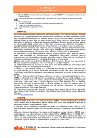 CAPÍTULO 2º
                                  INFRAESTRUTURA                                                  10

     Mais de 20.000 km de rotas ópticas implantadas e mais de 12.000 Km de rotas ópticas atualmente sob
      sua manutenção.
     Implantação; Manutenção; Infraestrutura; Transmissão de dados; Sistemas de telecomunicações.
SABE
     38 anos de atuação.
     Edições de listas e guias telefônicos em meio impresso e eletrônico.
     3 guias de localização e negócios.
     Cadastro oficial da operadora CTBC.
Fonte: CTBC

    EMBRATEL
A Embratel oferece soluções completas de telecomunicações a todo mercado brasileiro, incluindo
telefonia local, longa distância nacional e internacional, transmissão de dados, televisão e internet,
além de assegurar atendimento em qualquer ponto do território nacional através de soluções via
satélites. Possui a maior rede de telecomunicações do Brasil, reunindo fibras ópticas, cabos
submarinos e satélites e profissionais altamente qualificados. Fornece a mais completa solução
em comunicação digital (dados, voz e vídeo) para empresas, com diferentes velocidades e
abrangência nacional, atingindo até mesmo áreas onde não se encontram redes convencionais.
 Oferece soluções completas para empresas, com a tecnologia da Rede Inteligente Embratel e
Atendimento Automático: conexão à rede 100% digital, formação de rede privativa virtual de voz;
disponibilidade de canais de comunicação com o mercado e terceirização do atendimento.
 Os satélites da Embratel podem receber e transmitir sinais de televisão, rádio, telefone, internet e
dados para aplicações de entretenimento, telemedicina, teleducação, negócios, serviços
essenciais para as comunidades distantes e atividades militares. Hoje, mais de 15 milhões de
residências brasileiras assistem TV via satélite Embratel, de forma gratuita.
Uberaba está inserida no Anel Óptico São Paulo - Belo Horizonte - Brasília com capacidade de
2.5 Gbits e outro anel sobreposto a este, na tecnologia w.d.m. para 10GBITS.
Os Distritos Industriais são servidos por fibra óptica com disponibilidade de comunicação para
tráfego de dados e voz à disposição das empresas.
A EMBRATEL em Uberaba, atende 101 localidades, em um raio de 400km. Utiliza os mais
modernos recursos de tecnologia disponíveis no mercado mundial, tais como: rede estatística
Frame Relay, rede ATM, tecnologia de transmissão via fibra óptica, tecnologia de transmissão via
satélite.
Em 2004, a Embratel adquiriu a Vésper e, utilizando sua rede de transmissão de telefonia, criou o
LIVRE - o telefone fixo da Embratel, sem cobrança de assinatura. Com o LIVRE as ligações são
tarifadas por minutos e não por pulsos. Não precisa de instalação, basta carregar a bateria para
poder falar. Você pode fazer e receber ligações locais para telefones fixos e celulares,
interurbanas nacionais e internacionais, e receber ligações a cobrar de telefones fixos ou
celulares. Você também conta gratuitamente com os serviços Identificador de chamadas,
Chamada em Espera e Secretária Eletrônica.
Os Estados com cobertura são: Alagoas, Amazonas, Bahia, Ceará, Espírito Santo, Maranhão,
Minas Gerais, Pará, Paraíba, Pernambuco, Piauí, Rio Grande do Norte, Rio de Janeiro, São Paulo
e Sergipe.
Fonte: Site www.embratel.com.br

    INFOVIAS
Criada em 1999, a Infovias é uma empresa do grupo CEMIG – Companhia Energética de Minas
Gerais. Através de sua infraestrutura oferece a maior rede óptica para transporte de serviços de
telecomunicações do estado de Minas Gerais.
A rede está sendo totalmente implantada em anéis, com redundância em todas as rotas,
garantindo assim a segurança total na comunicação e ampliando a qualidade e a confiabilidade da
rede.
Utilizando a estrutura da rede de transmissão e distribuição de energia elétrica da CEMIG para a
implantação de seus cabos ópticos e tendo investido até hoje US$130 milhões em REDE SDH e
REDE HFC/IP, a Infovias utiliza o "estado da arte" em tecnologia óptica ao longo de toda a sua
rede e tem conseguido tornar essa infraestrutura a maior e melhor solução de transporte de
capacidade capaz de atender às maiores regiões do estado de Minas Gerais.
 