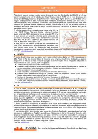 CAPÍTULO 2º
                                    INFRAESTRUTURA                                                  11

Através do uso de postes e dutos subterrâneos da rede de distribuição da CEMIG, a Infovias
construiu inicialmente em 12 cidades de Minas Gerais, mais de 1.000 km de rede de acesso em
tecnologia SDH (Synchronous Digital Hierarchy - Hierarquia Digital Síncrona), sendo 500 km na
Região Metropolitana de Belo Horizonte (Belo Horizonte, Contagem e Betim). Com essa rede, a
Infovias oferece a seus clientes a cobertura e capilaridade óptica que nenhuma outra rede pode
oferecer nos grandes centros urbanos do estado. Possui mais de 1.300 km de cabos ópticos já
instalados em seus backbones de longa distância estadual, oferecendo a perfeita solução de
transporte ponto a ponto.
A Infovias desenvolveu, paralelamente à sua rede SDH, a
rede HFC/IP (Hybrid Fiber and Coaxial / Internet Protocol),
que é uma rede 100% bidirecional banda larga de 750 MHz
e que possui um grande potencial para prestação de
serviços ao mercado, dentre eles o atendimento a serviços
de CATV (TV a Cabo) e serviços de acesso dedicado em
rede IP. Esta rede possui 3.500 km.
A rede HFC/IP da Infovias pode ser um complemento da
rede SDH, aumentando a sua capilaridade da rede e com
isto, dando maior poder de penetração das empresas
parceiras no mercado mineiro, garantindo a qualidade de serviços e agilidade no atendimento.
Fonte: Site www.infovias.com.br

       NEXTEL
A Nextel Brasil iniciou suas operações com o sistema de trunking digital em 1998, nas cidades de
São Paulo e Rio de Janeiro. Hoje, a Nextel é uma empresa totalmente dedicada ao público
corporativo e oferece a mais completa solução de comunicação móvel integrada, adaptada às
necessidades de cada usuário, com serviços de:
       Telefonia Móvel Digital (nacional e internacional),
       Conexão Direta (permite ao usuário falar imediatamente com sua equipe, fornecedores ou clientes, ao
        simples toque de um botão, inclusive entre cidades e Estados, sem custo de interurbano),
       Utiliza protocolo de telecomunicação próprio,
       Custo competitivo para ambiente corporativo com demandas diferenciadas,
       Conexão Direta Internacional (serviço de Conexão Direta com Argentina, Canadá, Chile, Estados
        Unidos, México e Peru, sem custo de ligação internacional),
       Serviços de Mensagens Nextel (Nextel Torpedo e Mensagens de Mão Dupla),
       Soluções de Dados (Transmissão de Dados por Pacote, padrão 2,5G, Gerenciamento de Equipes em
        Campo, GPS integrado nos aparelhos da nova plataforma Falcon, NextelMail, Mapas & Rotas e outros).
Fonte: Site www.nextel.com.br

       Oi
A Oi é a maior companhia de telecomunicações do Brasil em faturamento e em número de
telefones instalados. Com controle 100% nacional, a empresa é pioneira no Brasil na prestação de
serviços convergentes e integrados de telecomunicações. A Oi oferece transmissão de voz local e
em longa distância, telefonia móvel, comunicação de dados, internet e entretenimento.
Como posicionamento, a Oi associa sua imagem a um estilo de vida identificado com atributos
como ousadia, agilidade e inovação. Todas as iniciativas da companhia são orientadas para
alcançar o público jovem de espírito, aberto ao que é novo, saudável e desafiador. A frase "Oi,
simples assim" resume a identidade da empresa.
O maior objetivo da companhia é oferecer o que há de mais moderno em telecomunicações,
superando os níveis de exigência dos clientes e do mercado. Para isso, a Oi investe fortemente no
desenvolvimento de novas tecnologias e no treinamento de seus funcionários, a fim de garantir o
melhor atendimento a seus consumidores.
A companhia detém a concessão para operar em telefonia fixa local e autorização para prestar
serviços de mobilidade na Região I, que abrange 16 estados do Norte, Nordeste e Sudeste. Além
disso, a empresa atua com autorização em todo o território nacional na prestação de serviços de
comunicação de dados, internet e longa distância, com o código 31. No fim de setembro de 2006,
a Oi tinha 28,1 milhões de clientes, dos quais 14,4 milhões em telefonia fixa, 12,6 milhões em
telefonia móvel e 1 milhão na banda larga com o Velox.
Fonte: Site www.oi.com.br
 