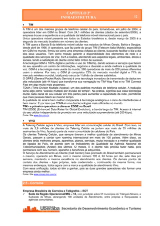 CAPÍTULO 2º
                                    INFRAESTRUTURA                                          12

    TIM
A TIM é um dos maiores grupos de telefonia celular do país, tornando-se, em julho de 2004, a
operadora líder em GSM no Brasil. Com 24,1 milhões de clientes (dados de setembro/2006), a
empresa trouxe a experiência e a qualidade da telefonia móvel internacional para o país.
Única operadora móvel presente em todos os Estados brasileiros e, desde março de 2005 é a
segunda do mercado brasileiro em número de clientes.
A TIM opera a Banda B da telefonia móvel celular nos estados de Minas Gerais, Bahia e Sergipe,
desde abril de 1998. A operadora, que faz parte do grupo TIM (Telecom Italia Mobile), especialista
em GSM no mundo, firmou-se como uma empresa voltada ao cliente, buscando facilitar o dia-a-dia
dos seus usuários. Tem como missão garantir a disponibilidade dos elementos de rede e a
qualidade dos serviços de Voz, SVA e Dados, atendendo aos aspectos legais, ambientais, éticos e
sociais, tendo a satisfação do cliente como fator crítico de sucesso.
A tecnologia GSM é 100% digital e permite o uso do TIMchip, dando acesso a serviços que fazem
do seu aparelho um centro de informações, negócios e diversão e ainda melhora a qualidade da
voz. GSM é a tecnologia mais usada do mundo: 580 operadoras de mais de 200 países diferentes
usam o sistema. Por isso, o GSM já conquistou 72% do mercado mundial digital e 71% do
mercado wireless mundial, totalizando cerca de 1 bilhão de clientes satisfeitos.
O GPRS (General Packet Radio Service) é uma tecnologia inovadora de transmissão de dados em
alta velocidade (até 44 kbps) que transforma sua navegação no TIM Wap Fast e no TIM Connect
Fast em algo muito mais prazeroso.
TDMA (Time Divison Multiple Access): um dos padrões mundiais de telefonia celular. A tradução
seria algo como "acesso múltiplo por divisão de tempo". Na prática, significa que essa tecnologia
divide cada canal do seu celular em três partes para aumentar a capacidade da rede, permitindo
que mais pessoas falem ao mesmo tempo.
A qualidade do sinal é bem melhor comparada à tecnologia analógica e o risco de interferências é
bem menor. É por isso que TDMA é uma das tecnologias mais utilizadas no mundo.
TIM - a primeira operadora a oferecer EDGE no Brasil
TIM EDGE (Enhanced Data Rates for Global Evolution), a banda larga da TIM. Acesso à internet
do seu celular independente de provedor em uma velocidade surpreendente (até 200 kbps).
Fonte: Site www.tim.com.br

    VIVO
A Telemig Celular agora é Vivo, empresa líder em comunicação celular do Brasil. Com isso, os
mais de 3,9 milhões de clientes da Telemig Celular se juntam aos mais de 35 milhões de
assinantes da Vivo, fazendo parte da maior comunidade de celulares do País.
Os clientes Telemig Celular, que sempre tiveram a melhor qualidade de atendimento de Minas
Gerais, passam a contar com roaming internacional em mais de 100 países. Além disso, os
clientes terão melhores preços, aparelhos, planos, serviços, muita inovação e a melhor qualidade
de ligação do País, de acordo com os Indicadores de Qualidade da Agência Nacional de
Telecomunicações (Anatel) dos últimos 12 meses. E o cliente não precisa fazer nada, pois
permanece com seu número, aparelho e benefícios já adquiridos.
O Serviço de Atendimento ao Cliente (Call Center) mais premiado do Brasil também permanecerá
o mesmo, operando em Minas, com o mesmo número 105 4, 24 horas por dia, sete dias por
semana, mantendo a mesma excelência no atendimento aos clientes. Os demais pontos de
contato dos clientes - lojas próprias, rede credenciada -, continuarão da mesma forma, nos
mesmos endereços, todos agora com a marca e qualidade de atendimento Vivo.
Com essa unificação, todos só têm a ganhar, pois as duas grandes operadoras vão formar uma
empresa ainda melhor.
Fonte: Site www.minas.vivo.com.br



2.5 - Correios

Empresa Brasileira de Correios e Telégrafos – ECT
  Sede da Região Operacional/MG – 12, com jurisdição sobre 57 municípios do Triângulo Mineiro, e
     Sudoeste de Minas, abrangendo 108 unidades de Atendimento, entre próprias e franqueadas e
     agências comunitárias.
 