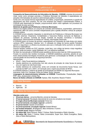 CAPÍTULO 2º
                               INFRAESTRUTURA                                              14

Companhia de Desenvolvimento de Informática de Uberaba - CODIUB, empresa de economia
mista, tendo como principal acionista a Prefeitura Municipal de Uberaba é especializada em
soluções informatizadas de suporte à administração pública municipal.
Conta com uma equipe técnica especializada em análise, programação, treinamento e suporte de
atendimento aos seus usuários. Por ser uma empresa que integra a Administração Pública, a
CODIUB está dispensada de licitação, proporcionando assim maior agilidade nos processos de
contratação de seus serviços.
Sistemas de gestão para Prefeituras e Câmaras Municipais:
Oferece aos órgãos públicos um conjunto de controles administrativos, orçamentário, patrimonial e
operacional, além de outros controles indispensáveis para a gestão eficiente e eficaz de qualquer
entidade pública.
A CODIUB fornece soluções integradas no atendimento de Prefeituras e Câmaras Municipais nos
seguintes sistemas: Orçamento, Contabilidade e Tesouraria Pública; Compras de Materiais e
Cadastro de pessoas; Controle de Saúde; Controle de Escolas; Convênios e Contratos;
Atendimento; Gerenciamento de Multas de Trânsito; Informações Gerenciais.
A CODIUB possui um bureau de serviços, especializado em impressão de mala direta com dados
variáveis (IPTU, cobranças, holerites, etc.). A utilização do código de barras padrão Febraban
garante a segurança e a eficácia do processo para que a instituição tenha aumento na receita e
diminua a inadimplência.
Imprime também cartões em PVC coloridos, dupla face, com código de barras e tarja magnética
(crachá, cartão de acesso, cartão fidelidade, etc.), em altíssima qualidade.
No Setor de manutenção a CODIUB presta assistência técnica para mais de 2.500 equipamentos.
Focado no aumento das receitas municipais, a CODIUB estabeleceu parcerias, através da qual
foram desenvolvidas tecnologias inovadoras para gerenciar a arrecadação do ISSQN, ao mesmo
nível de gestão de documentos de segurança bancária.
Metodologias:
 NFel – Nota Fiscal eletrônica inteligente;
 Gestão eletrônica de contribuintes com alto volume de emissão de notas fiscais de serviço
    e/ou em regime de nota fiscal mista;
 Gestão eletrônica de contribuintes, ainda com emissão de documentos fiscais físicas, com
    controle da AIDF com o SDI, em transição para o regime de emissão de NFel.
A CODIUB implantou o sistema de gestão de arrecadação de ISSQN nos seguintes Municípios:
Araruama; Cabo Frio; Candeias; Poços de Caldas; Sinop; Uberaba.
Linguagens de desenvolvimento utilizadas na CODIUB: PowerBuilder, Pocketbuilder, Delphi,
PHP, Java, Javascscript e Adobe Flex.
Banco de Dados utilizado na CODIUB: Sybase, SQL Anywhere, Mysql e Firebird.

2.7 - Rede Bancária

   Bancos:     14
   Agências:   35

2.8 – Meios de Comunicação

Uberaba conta com:
 02 jornais diários - Jornal da Manhã e Jornal de Uberaba;
 01 jornal semanal: Revelação (laboratorial do curso de Jornalismo da Uniube)
 01 órgão oficial do Município semanal: Porta Voz
 01 jornal semanal, circulação regional: Jumbinho
 01 jornal mensal: Gazeta Universitária
 01 jornal quinzenal, circulação regional: Estado Mineiro
 02 revistas bimestral: JM Magazine, Meio Ambiente e Turismo
 01 revista anual: Negócio Fechado
 04 rádios AM: Rádio Difusora, Rádio 7 Colinas, Rádio Sociedade e Rádio Uberaba;
 06 rádios FM: Rádio 7 Colinas, Rádio Universitária, Super Som, Rádio Evangélica, Rádio
   Zebu e Rádio Metropolitana;
 