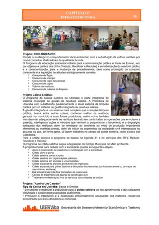 CAPÍTULO 2º
                                 INFRAESTRUTURA                                                     19




Projeto: ECOLOGIZANDO
Propõe a mudança no comportamento sócio-ambiental, com a substituição de velhos padrões por
novos conceitos abalizadores da qualidade de vida.
O Programa de educação ambiental voltado para a administração pública e Rede de Ensino, tem
por objetivo a política dos 3 Rs (Reduzir, Reutilizar e Reciclar) a sensibilização do servidor público
e a conscientização, para a mudança de procedimentos, bem como promoção do consumo
consciente e a aquisição de atitudes ecologicamente corretas.
       Consumo de Água;
       Consumo de energia;
       Consumo de copo descartável;
       Consumo de papel;
       Volume de resíduos;
       Consumo de material de limpeza.

Projeto Coleta Seletiva:
O programa de Coleta Seletiva de Uberaba é parte integrante do
sistema municipal de gestão de resíduos sólidos. A Prefeitura de
Uberaba vem substituindo paulatinamente o atual sistema de limpeza
pública por um sistema de gestão integrada de resíduos sólidos.
A gestão integrada é um sistema mais completo que a simples limpeza
pública, busca entre outras coisas, conhecer melhor os resíduos
gerados no município e suas fontes produtoras, assim como também
visa destinar adequadamente os resíduos levando em conta todas as operações que envolvam a
questão, interligando ações e métodos que venham a proporcionar o tratamento e a disposição
adequada dos resíduos além de reintegrar ao ambiente ou meio de produção importantes
elementos ou matérias-primas, além de incluir os segmentos da sociedade civil interessados no
assunto ou que, de forma geral, já fazem trabalhos no campo da coleta seletiva, como o caso dos
Catadores.
Para a coleta seletiva o programa se baseia na Agenda 21 e no princípio dos 3R’s: Reduzir,
Reutilizar e Reciclar.
O programa de coleta seletiva segue a legislação do Código Municipal de Meio Ambiente.
A proposta inicial para debate com a sociedade propõe as seguintes etapas:
       Apoio à associação de catadores e mobilização com a sociedade;
       Coleta porta a porta;
       Coleta seletiva ponto a ponto;
       Coleta seletiva em organizações públicas;
       Coleta seletiva em escolas e universidades;
       Coleta especial de grandes produtores de orgânicos;
       Coleta especial para pilhas baterias e lâmpadas fluorescentes (ou fosforescentes ou de vapor de
        mercúrio ou similares).
       Dia trimestral de bota-fora doméstico de inservíveis;
       Central de tratamento de aparas da construção civil;
       Tratamento e destinação final de resíduos das unidades de saúde.

Projeto: "Acolha Um Catador"
Tipo de Coleta em Uberaba: Secos e Úmidos
* Sensibilizar e mobilizar a população para a coleta seletiva de lixo aproximando-a dos catadores
individuais e cooperados/associados autônomos.
* Promover o tratamento e a destinação ambientalmente adequadas dos materiais recicláveis
encontrados nos lixos doméstico e comercial.
 