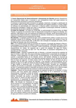 CAPÍTULO 2º
                               INFRAESTRUTURA                                              2

                                         CAPÍTULO 2º
                                      INFRAESTRUTURA
2.1 – Saneamento Básico

O Centro Operacional de Desenvolvimento e Saneamento de Uberaba garante infraestrutura
em saneamento básico para o município e, por conseqüência direta, tem papel decisivo no
desenvolvimento econômico e social dos uberabenses.
A autarquia é responsável pelos processos de captação, tratamento, tancagem e distribuição de
água potável, além de coleta, tratamento e neutralização dos esgotos sanitários. O Codau integra
os esforços da administração em modernizar a máquina pública concentrando investimentos,
planejamento estratégico e ações que visam a recuperação e preservação ambiental, excelência
em prestação de serviços e gestão de resultados.
O Codau em Uberaba - foi criado em 07/09/1966, na administração do prefeito Arthur de Mello
Teixeira. A empresa de economia mista foi denominada Companhia de Águas de Uberaba. Em
setembro 1998 passou a ser uma autarquia da Prefeitura de Uberaba, sendo denominada Centro
Operacional de Desenvolvimento e Saneamento de Uberaba, mantendo-se a responsabilidade de
implantar a infraestrutura de saneamento da cidade.
Rio Uberaba - A captação superficial de água, para o abastecimento público, é quase que na sua
totalidade, através do rio Uberaba. Uma de suas principais nascentes está situada no trevo de
entrada do bairro rural de Ponte Alta, na BR 262 e até a Estação de Captação do Codau, dentro
da cidade de Uberaba, são 40 km de percurso.
APA - O rio Uberaba banha ainda os municípios de Veríssimo, Conceição das Alagoas e Planura,
onde deságua no rio Grande. Em 2006 foi criada a Lei Municipal Nº. 9.892/2005 que institui a Área
de Proteção Ambiental (APA) do rio Uberaba. A APA compreende uma região estratégica para o
abastecimento da cidade: da nascente até o ponto de captação de água do Codau,
correspondendo a uma área de 528,1 km2. Na APA estão 13 sub-bacias hidrográficas do rio
Uberaba com 457 nascentes.
Sistema Codau - Uberaba é abastecida pelo rio Uberaba, o principal manancial de captação de
água do Codau e além dele, três poços profundos complementam a capacidade de produção da
autarquia. Juntos asseguram um apoio de até 179 litros/segundo. E nos períodos de estiagem,
quando a capacidade hídrica do rio Uberaba diminui, são também utilizados os recursos da
transposição de água do Rio Claro. Essa alternativa garante acréscimo ao rio Uberaba de até 800
litros de água por segundo. O Codau produz mais de 70 milhões de litros de água por dia e
abastece mais de 99% dos imóveis de Uberaba, o que equivale a aproximadamente 100 mil
ligações de água. E em 98% da cidade há coleta de esgoto sanitário, com mais de 96 mil ligações.
A água tratada é distribuída para 10 Centros de Reservação, formados por reservatórios
metálicos, de concreto e os elevados. A capacidade total de armazenagem é acima de 52 milhões
de litros. O saneamento público é estendido aos bairros rurais do município com a oferta de água
tratada, coleta e destinação final dos resíduos no sistema de fossas sépticas comunitárias.
Captação – Depois da reconstrução da barragem de captação de água no rio Uberaba, o Codau
construiu uma nova adutora para captação de água bruta no rio e reestruturou as caixas
desarenadoras, ampliando a vazão de adução,
propiciando redução de consumo de energia
elétrica, eliminação das perdas e permitindo
maior oferta no volume de água bruta para o
abastecimento. A capacidade de captação de
água bruta é acima de 29 milhões m³/ano.
ETA - Na Estação de Tratamento de Água
(ETA) funciona um novo laboratório de análises
físico-químicas e bacteriológicas, amplo e
moderno para o controle da qualidade de água.
O Codau, seguindo determinações do Ministério
da Saúde, informa nas contas de água, no
portal da internet os resultados dos ensaios,            ETA - Estação de Tratamento de Água
bem como distribui relatório anual da qualidade
de água para todos os usuários em Uberaba.
 