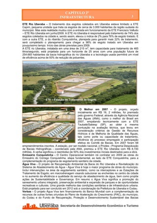 CAPÍTULO 2º
                               INFRAESTRUTURA                                              3

ETE Rio Uberaba – O tratamento dos esgotos coletados em Uberaba estava limitado a ETE
Capim, pequena unidade que trata os esgotos de cerca de 3.000 habitantes da região sudeste do
município. Mas esta realidade mudou com a entrada em funcionamento da ETE Francisco Velludo
– ETE Rio Uberaba em junho/2009. A ETE rio Uberaba é responsável pelo tratamento de 74% dos
esgotos coletados na cidade e, sendo assim, elevou o índice de 2% para 76% de esgoto tratado. E
com a outra ETE, a do ribeirão Conquistinha, planejada para garantir mais 22% de tratamento,
será completado o planejamento para chegar a 98% de esgoto tratado em Uberaba em
pouquíssimo tempo. Início das obras previstas para 2009.
A ETE rio Uberaba, instalada em uma área de 215 m2, tem capacidade para tratamento de 465
litros/segundo, está projetada para um horizonte de 25 anos com uma população futura de
254.665 habitantes da bacia hidrográfica do rio Uberaba e a tecnologia usada permitirá um nível
de eficiência acima de 93% de redução de poluentes.




                   ETE – Estação de Tratamento de Esgoto


                                                O Melhor em 2007 - O projeto, orçado
                                              inicialmente em R$ 16, 2 milhões, foi premiado
                                              pelo governo Federal, através da Agência Nacional
                                              das Águas (ANA), como o melhor do Brasil em
                                              2007, empatando tecnicamente com a ETE
                                              Taubaté/Sabesp (SP), ao obter a mesma
                                              pontuação na avaliação técnica, que levou em
                                              consideração critérios de Gestão de Recursos
                                              Hídricos e de Melhoria de Qualidade das Águas,
                                              tais como porte ou capacidade de tratamento,
                                              eficiência do processo empregado e participação
                                              efetiva do Comitê de Bacias. Em 2007 foram 68
empreendimentos inscritos. A estação, por ser modelo nacional, o Prodes - Programa Despoluição
de Bacias Hidrográficas - coordenado pela ANA, premiou a ETE Rio Uberaba com R$ 8,150
milhões. A verba significou o reembolso de 50% dos investimentos iniciais destinados para a obra.
Emissário Conquistinha - O Centro Operacional também irá contratar em 2009 as obras do
Emissário do Córrego Conquistinha, etapa fundamental, ao lado da ETE Conquistinha, para a
complementação do programa de esgotamento sanitário da cidade.
Água Viva - O projeto de Recuperação Ambiental da Bacia do Rio Uberaba e Revitalização do
Sistema de Abastecimento de Água - Água Viva é hoje o maior programa de obras do município.
Inclui intervenções na área de esgotamento sanitário, como os interceptores e as Estações de
Tratamento de Esgoto; em macrodrenagem visando solucionar as enchentes no centro da cidade
e no aumento da eficiência e qualidade do serviço de abastecimento de água, bem como propõe
ações de Sustentabilidade e Governança. Em resumo o Água Viva significa a promoção do
saneamento urbano integrado, preservação ambiental e expansão de parques e de oportunidades
recreativas e culturais. Uma grande melhoria das condições sanitárias e de infraestrutura urbana.
Está projetado para ser concluído em 2012 sob a coordenação da Prefeitura de Uberaba e Codau.
Verbas - O projeto Água Viva tem financiamento do Banco Mundial com a complementação de
recursos de outras fontes oriundas do Plano de Aceleração do Crescimento (PAC), do município,
do Codau e do Fundo de Recuperação, Proteção e Desenvolvimento Sustentável das Bacias
 