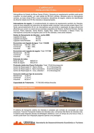 CAPÍTULO 2º
                              INFRAESTRUTURA                                              4

Hidrográficas do Estado de Minas Gerais (Fhidro). Somente em esgotamento sanitário está sendo
investido, na atual gestão, um valor global de R$ 64,9 milhões, alocados para os interceptores
centrais, as duas novas ETEs e seus emissários, elevatórias de esgoto, sistema de desinfecção
do efluente tratado da ETE Rio Uberaba e desapropriações.

Interceptores de esgoto: A complementação do sistema de esgotamento sanitário de Uberaba,
onde as duas estações de tratamento de esgotos estão inseridas, está prevista projeto Água Viva.
Serão aproximadamente 28 km de interceptores que permitirão a separação da água pluvial dos
efluentes que correm no canal sob as avenidas Leopoldino de Oliveira, Guilherme Ferreira, Santos
Dumont, Pedro Salomão, Santa Beatriz, Fidelis Reis, Odilon Fernandes e Nelson Freire. Os
interceptores conduzirão os esgotos para a ETE Rio Uberaba, onde serão tratados.
Dados de Saneamento de Uberaba – junho 2009:
Ligações de água:         97.063
Ligações de esgoto:       99.224
Ligações hidrometradas:   99.173
Economias com ligação de água: Total: 118.850
Residencial: 100.724 – 99%                               Estação de Captação de Água do rio
Comercial:    17.863 – 98%                                            Uberaba
Industrial:      263
Economias com Ligação de esgoto: Total: 117.720
Residencial: 99.738
Comercial:   17.742
Industrial:     240
Extensão de redes:
Rede de água:          698,65 km
Rede de esgoto:        655,25 km
Produção média dos Poços Profundos: Total: 179,64 litros/segundo
Centro de Reservação VI – Bairro Olinda:   61,11 litros/segundo
Centro de Reservação X – Bairro Gameleira: 81,03 litros/segundo
Centro de Reservação XI – Conj. Uberaba I: 37,5 litros/segundo

Consumo médio por tipo de economia:
Residencial: 12,28 m3
Comercial:   11,75 m3
Industrial:  60,59 m3

Capacidade de Tratamento:     77.760.000 milhões litros/dia


2.2 - Transporte Urbano




                     Nova frota de ônibus para o transporte urbano

O sistema de transporte coletivo de Uberaba é prestado sob contrato de concessão por duas
empresas: Transmil Transporte Coletivo de Uberaba Ltda. e Empresa São Bento de Uberaba Ltda.
O sistema está integrado através da bilhetagem eletrônica. Com um tempo de uma hora e meia, o
usuário pode fazer sua integração pagando apenas uma passagem.
 
