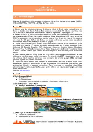 CAPÍTULO 2º
                                   INFRAESTRUTURA                                            8


2.4 - Telecomunicações

Uberaba é atendida por oito empresas prestadoras de serviços de telecomunicações: CLARO,
CTBC, EMBRATEL, INFOVIAS, NEXTEL, OI, TIM e VIVO.

    CLARO
A Claro é uma das principais empresas de telefonia móvel do Brasil e atua nacionalmente em
todos os Estados e no Distrito Federal. Está presente em mais de 2.700 cidades e atende a mais
de 35 milhões de clientes com infraestrutura e cobertura digital com a tecnologia GSM.
É líder em inovação no mercado brasileiro de telefonia móvel, sendo pioneira na oferta de serviços
de terceira geração (3G) em 250 cidades brasileiras, desde novembro de 2007, com a tecnologia
HSDPA. A operadora mantém acordo de roaming para serviços de voz em mais de 160 países e
em mais de 120 para tráfego de dados, nos cinco continentes. Juntas, estas operadoras
movimentam mais de 90% do tráfego mundial de ligações.
A Claro é controlada pelo grupo América Móvil, um dos cinco maiores grupos de telefonia móvel
do mundo, com mais de 172 milhões de clientes e atuação direta em 17 países (Argentina, Chile,
Colômbia, El Salvador, Equador, EUA, Guatemala, Honduras, Jamaica, México, Nicarágua,
Paraguai, Peru, República Dominicana, Porto Rico e Uruguai, além do Brasil). Fundada no Brasil,
a marca Claro foi adotada pela América Móvil em empresas de outros oito países da América
Latina.
A Claro oferece cobertura 100% digital em todo o País, com tecnologia GSM/EDGE, a mais
utilizada no mundo e segura contra a clonagem. Em novembro de 2007, inaugurou uma nova era
na telefonia móvel brasileira ao lançar suas operações de terceira geração (3G), tecnologia
presente hoje em 250 cidades brasileiras.
A Claro conta com o portfólio mais completo de smartphones e soluções de e-mail móvel, como
BlackBerry e Intellisync, voltados não só para empresas de todos os portes, mas também para
profissionais liberais e usuários domésticos. Para empresas, a operadora disponibiliza
atendimento personalizado, planos flexíveis e gestão total de uso e custos com ligações, além de
tarifas diferenciadas.
Fonte: Site www.claro.com.br

    CTBC
CTBC - Empresa ALGAR
        Grupo familiar.
        13,5 mil associados.
        Negócios em telecomunicações, agronegócios, infraestrutura e entretenimento.
Áreas de Negócios - Grupo Algar
    Serviços de Telecom, Agronegócios




                                                              Turismo e Serviços de Infraestrutura




A CTBC hoje - Gente Servindo Gente
    •    Empresa de capital aberto.
    •    Receita líquida de mais de R$ 1 bilhão.
 
