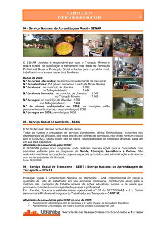 CAPÍTULO 3º
                             INDICADORES SOCIAIS                                                12


04 - Serviço Nacional de Aprendizagem Rural – SENAR




O SENAR Uberaba é responsável por todo o Triângulo Mineiro e
realiza cursos de qualificação e treinamento nas áreas de Formação
Profissional Rural e Promoção Social voltados para o produtor rural,
trabalhador rural e seus respectivos familiares.

Dados de 2008:
N.º de cursos oferecidos: de acordo com a demanda do meio rural
N.º de Instrutores: 357 (atuam em todo o Estado de Minas Gerais)
N.º de alunos: no município de Uberaba:         1.092
                no Triângulo Mineiro:           7.464
N.º de alunos formados: no município de Uberaba:      1.048
                          no Triângulo Mineiro:       7.165
N.º de vagas: no município de Uberaba: 1.092
              no Triângulo Mineiro:     7.464
N.º de alunos matriculados em 2009: as inscrições estão
permanentemente abertas, com previsão igual 2008
N.º de vagas em 2009: previsão igual 2008


05 - Serviço Social do Comércio – SESC

O SESC-MG não oferece nenhum tipo de curso.
Todos os cursos e prestações de serviços (lanchonete, clínica Odontológica) existentes nas
dependências da Unidade, são feitas através de contrato de comodato, não tendo nenhum vínculo
com o SESC/MG, sendo assim, são de inteira responsabilidade de empresas diversas, cada um
em sua área específica.
Atividades desenvolvidas pelo SESC:
O SESC/MG possui cinco programas, onde realizam diversas ações para a comunidade com
atividades voltadas para os programas de Saúde, Educação, Assistência e Cultura. São
realizados mediante aprovação de projetos especiais aprovados pela administração e de acordo
com as necessidades da Unidade.
Fonte: SESC 2008

06 - Serviço Social do Transporte – SEST / Serviço Nacional de Aprendizagem do
Transporte – SENAT

Instituição ligada à Confederação Nacional do Transporte – CNT, comprometida em elevar a
qualidade de vida do trabalhador em seu ambiente profissional, contribuindo assim para a
melhoria das condições de trabalho através de ações educativas, sociais e de saúde que
promovem no indivíduo uma capacitação pessoal e profissional.
Em Uberaba, funciona o estabelecimento operacional n.º 57 do SEST/SENAT – é o Centro
Assistencial e Profissional Integrado do Trabalhador em Transporte – CAPIT 57.

Atividades desenvolvidas pelo SEST no ano de 2007:
       Atendimento Odontológico com 04 dentistas e 01 ACD (Assist. de Consultório Dentário);
       Atendimento Ginecológico, pré-natal e exames clínicos. Colocação de DIU;




   Secretaria de Desenvolvimento Econômico e Turismo - SEDET
 