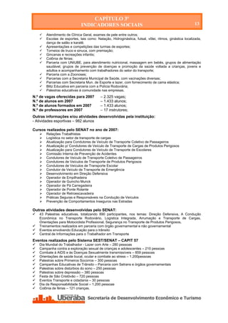 CAPÍTULO 3º
                              INDICADORES SOCIAIS                                                       13

       Atendimento de Clínica Geral, exames de pele entre outros;
       Escolas de esportes, tais como: Natação, Hidroginástica, futsal, vôlei, ritmos, ginástica localizada,
        dança de salão e karatê;
       Apresentações e competições das turmas de esportes;
       Torneios de truco e sinuca, com premiação;
       Gincanas e recreações infantis;
       Colônia de férias;
       Parceria com UNIUBE, para atendimento nutricional, massagem em bebês, grupos de alimentação
        saudável, grupos de prevenção de doenças e promoção da saúde voltada a crianças, jovens e
        adultos e acompanhamento com trabalhadores do setor do transporte;
       Parceria com a Zoonoses;
       Parcerias com a Secretaria Municipal de Saúde, com vacinações diversas;
       Parcerias com Secretaria Mun. de Esporte e lazer, com fornecimento de cama elástica;
       Blitz Educativa em parceria com a Polícia Rodoviária;
       Palestras educativas à comunidade nas empresas.
N.º de vagas oferecidas para 2007          – 2.325 vagas;
N.º de alunos em 2007                      – 1.433 alunos;
N.º de alunos formados em 2007             – 1.433 alunos;
N.º de professores em 2007                 – 17 instrutores;
Outras informações e/ou atividades desenvolvidas pela instituição:
- Atividades esportivas – 982 alunos

Cursos realizados pelo SENAT no ano de 2007:
       Relações Trabalhistas
       Logística no setor de transporte de cargas
       Atualização para Condutores de Veículo de Transporte Coletivo de Passageiros
       Atualização p/ Condutores de Veículo de Transporte de Cargas de Produtos Perigosos
       Atualização para Condutores de Veículo de Transporte de Escolares
       Comissão Interna de Prevenção de Acidentes
       Condutores de Veículo de Transporte Coletivo de Passageiros
       Condutores de Veículos de Transporte de Produtos Perigosos
       Condutores de Veículos de Transporte Escolar
       Condutor de Veículo de Transporte de Emergência
       Desenvolvimento em Direção Defensiva
       Operador de Empilhadeira
       Operador de Guincho Munck
       Operador de Pá Carregadeira
       Operador de Ponte Rolante
       Operador de Retroescavadeira
       Práticas Seguras e Responsáveis na Condução de Veículos
       Prevenção de Comportamentos Inseguros nas Estradas

Outras atividades desenvolvidas pelo SENAT:
   43 Palestras educativas, totalizando 890 participantes, nos temas: Direção Defensiva, A Condução
    Econômica no Transporte Rodoviário, Logística Integrada, Arrumação e Transporte de Cargas,
    Orientações para Motociclista Profissional, Segurança no Transporte de Produtos Perigosos,
   Treinamentos realizados em parceria com órgão governamental e não governamental
   Eventos envolvendo Educação para o trânsito
   Central de Informações para o Trabalhador em Transporte
Eventos realizados pelo Sistema SEST/SENAT – CAPIT 57
   Dia Mundial do Trabalhador - Lazer com Arte – 280 pessoas
   Campanha contra a exploração sexual de crianças e adolescentes – 210 pessoas
   Combate à AIDS e às Doenças Sexualmente transmissíveis – 859 pessoas
   Orientações de saúde bucal, ocular e combate ao stress – 1.200pessoas
   Palestras sobre Primeiros Socorros – 300 pessoas
   Campanhas Educativas de Trânsito – Parceria com Setrans e órgãos governamentais
   Palestras sobre distúrbios do sono – 250 pessoas
   Palestras sobre depressão – 380 pessoas
   Festa de São Cristóvão – 720 pessoas
   Eventos Transporte e cidadania – 30 pessoas
   Dia da Responsabilidade Social – 1.200 pessoas
   Colônia de férias – 121 crianças.




    Secretaria de Desenvolvimento Econômico e Turismo - SEDET
 