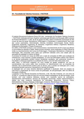 CAPÍTULO 3º
                              INDICADORES SOCIAIS                                                   19

05 - Faculdade de Talentos Humanos - FACTHUS




O Instituto Educacional Guilherme Dorça S/S Ltda., mantenedor da Faculdade Talentos Humanos
– FACTHUS, Instituição de Ensino Superior autorizada pelo Ministério da Educação (MEC) através
da Portaria Ministerial nº. 2.305, de 05 de agosto de 2004, obteve inicialmente autorização de três
cursos da área da saúde: Biomedicina; Enfermagem e Fisioterapia e, posteriormente, teve mais
dez cursos autorizados: Administração; Ciências Contábeis; Comunicação Social; Direito;
Engenharia Ambiental; Engenharia de Alimentos; Engenharia Elétrica; Engenharia Mecânica;
Sistemas de Informação e Terapia Ocupacional.
Em 2009, a FACTHUS começou o ano comemorando o reconhecimento de 04 cursos que oferece
à comunidade de Uberaba e região. Neste primeiro bimestre, foram publicados no Diário Oficial da
União os reconhecimentos dos cursos de Enfermagem, Fisioterapia, Biomedicina e Sistemas de
Informação, São conquistas como estas que confirmam Uberaba como uma cidade pólo da
educação de qualidade no interior do Brasil.
O processo foi iniciado em março de 2008 com a visita de comissões do MEC para avaliação da
infraestrutura, corpo docente e projeto pedagógico. O curso de Enfermagem obteve nota máxima
e as demais graduações também tiveram excelentes resultados. Isto certamente incentiva a
Faculdade a continuar investindo na qualidade de ensino, como tem feito todos estes anos.
Além disso, a FACTHUS implantou um novo modelo de gestão acadêmica, em que os
coordenadores dos cursos estão mais envolvidos no relacionamento com as empresas de
Uberaba. Isto é extremamente positivo para os alunos, pois o contato da Instituição com o meio
empresarial também aproxima o estudante do mercado de trabalho.
A Instituição tem um corpo docente altamente qualificado e atualizado. Está nos projetos da
FACTHUS a implantação de novos cursos de graduação, de pós-graduação, além da oferta de
Educação a Distância.
Localizada na Rua Manoel Gonçalves de Rezende, n.º30, Vila São Cristóvão, em uma área de
22.500 m², ocupada por salas de aula com recursos didático-pedagógicos de alta tecnologia, conta
também com uma moderna biblioteca central, com crescente acervo de exemplares,
departamentos administrativos, serviços de reprografia, lanchonete, amplos estacionamentos e
dispõe dos mais modernos laboratórios de Informática, Bioquímica, Química, Física,
Eletroeletrônica, Biofísica, Patologia, Enfermagem, Anatomia, Microbiologia e Fisioterapia.
Maiores informações: 0800 940 9994 / (34) 3311-9800 / www.facthus.edu.br / facthus@facthus.edu.br




   Secretaria de Desenvolvimento Econômico e Turismo - SEDET
 