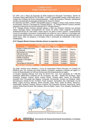 CAPÍTULO 3º
                             INDICADORES SOCIAIS                                                        21


Em 2007, com o Plano de Expansão da Rede Federal de Educação Tecnológica, através da
Chamada Pública MEC/SETEC Nº 001/2007, o CEFET Uberaba/MG recebeu autorização para a
criação das Unidades de Ensino Descentralizadas – UNED de Ituiutaba e Paracatu, participando
do plano de expansão da educação profissional do Governo Federal.
Em dezembro de 2008, o CEFET Uberaba/MG passou a integrar o recém criado Instituto Federal
de Educação, Ciência e Tecnologia do Triângulo Mineiro – IF Triângulo Mineiro Campus Uberaba
passando a denominar-se Campus Uberaba do IF Triângulo Mineiro.
O IF Triângulo Mineiro Campus Uberaba agrega a visão dos Institutos Federais que deverão
ofertar educação básica, principalmente em cursos de ensino médio integrado à educação
profissional técnica de nível médio; ensino técnico em geral e ensino superior, compreendendo
cursos de tecnologia, licenciatura e bacharelado em áreas em que a ciência e a tecnologia são
componentes determinantes, em particular as engenharias, e programas de pós-graduação lato e
stricto sensu, além de assegurar a formação inicial e continuada do trabalhador e dos futuros
trabalhadores.
O IF Triângulo Mineiro Campus Uberaba oferece os seguintes cursos:

                                   Curso Superior de Tecnologia
                Curso                Vagas     Entrada Duração                      Local      Turno
     Análise e Desenvolvimento
                                          60       Semestral       03 anos       Unidade II   Noturno
     de Sistemas
     Bacharelado em Zootecnia            30        Anual           05 anos       Unidade I    Diurno
     Ciências Sociais                    30        Anual           03 anos       Unidade I    Noturno
     Engenharia Agronômica               30        Anual           05 anos       Unidade I    Diurno
     Gestão Ambiental                    30        Anual           03 anos       Unidade I    Noturno
     Irrigação e Drenagem                30        Anual           03 anos       Unidade I    Noturno
     Química                              30       Anual           03 anos       Unidade I    Noturno
     Tecnologia em Alimentos             30        Anual           03 anos       Unidade I    Diurno
     Total de Vagas em 2008              270

Em 2008, também foram ofertados o Curso de Capacitação Prática Educativa no Contexto do
PROEJA para 120 cursistas das redes públicas municipais, estaduais e federais da região e o
Curso de Especialização em Ciências Sociais para 30 pós-graduandos da região.
O Campus Uberaba abrange uma área de 56.515 km2, com uma população de 1.768.783
habitantes (IBGE,2007) composta por 46 municípios, são eles: Abadia dos Dourados, Água
Comprida, Araguari, Arapuá, Araxá, Campo Florido, Campos Altos, Carmo do Paranaíba,
Cascalho Rico, Conceição das Alagoas, Conquista, Coromandel, Cruzeiro da Fortaleza, Delta,
Douradoquara, Estrela do Sul, Fronteira, Frutal, Grupiara, Guimarânia, Ibiá, Indianápolis, Iraí de
Minas, Lagoa Formosa, Matutina, Monte Carmelo, Nova Ponte, Patos de Minas, Patrocínio,
Pedrinópolis, Perdizes, Pirajuba, Planura, Pratinha, Rio Paranaíba, Romaria, Sacramento, Santa
Juliana, Santa Rosa da Serra, São Gotardo, Serra do Salitre, Tapira, Tiros, Uberaba, Uberlândia e
Veríssimo.




                    Delimitação da base territorial do IF Triângulo Mineiro Campus Uberaba.




   Secretaria de Desenvolvimento Econômico e Turismo - SEDET
 