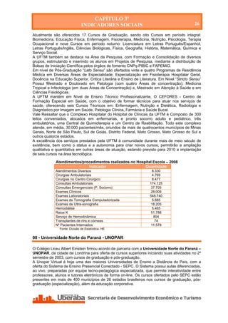CAPÍTULO 3º
                               INDICADORES SOCIAIS                                           26

Atualmente são oferecidos 17 Cursos de Graduação, sendo oito Cursos em período integral:
Biomedicina, Educação Física, Enfermagem, Fisioterapia, Medicina, Nutrição, Psicologia, Terapia
Ocupacional e nove Cursos em período noturno: Licenciatura em Letras Português/Espanhol,
Letras Português/Inglês, Ciências Biológicas, Física, Geografia, História, Matemática, Química e
Serviço Social.
A UFTM também se destaca na Área da Pesquisa, com Formação e Consolidação de diversos
grupos, estimulando e inserindo os alunos em Projetos de Pesquisa, mediante a distribuição de
Bolsas de Iniciação Científica pelos órgãos de fomento CNPq-PIBIC e FAPEMIG.
Em nível de Pós-Graduação “Lato Sensu” são ofertados vinte e quatro Programas de Residência
Médica em Diversas Áreas de Especialidade; Especialização em Fisioterapia Hospitalar Geral,
Docência na Educação Superior, Critica Literária e Ensino de Literatura. Em Nível “Stricto Sensu”
Possui Mestrado e Doutorado em Patologia (com quatro Áreas de concentração); Medicina
Tropical e Infectologia (em duas Áreas de Concentração) e, Mestrado em Atenção à Saúde e em
Ciências Fisiológicas.
A UFTM mantém em Nível de Ensino Técnico Profissionalizante, O CEFORES - Centro de
Formação Especial em Saúde, com o objetivo de formar técnicos para atuar nos serviços de
saúde, oferecendo seis Cursos Técnicos em: Enfermagem, Nutrição e Dietética, Radiologia e
Diagnóstico por Imagem em Saúde, Patologia Clínica, Farmácia e Saúde Bucal.
Vale Ressaltar que o Complexo Hospitalar do Hospital de Clínicas da UFTM é Composto de 300
leitos conveniados, alocados em enfermarias, e pronto socorro adulto e pediátrico, três
ambulatórios, uma Central de Quimioterapia e um Centro de Reabilitação. Todo este complexo
atende, em média, 30.000 pacientes/mês, oriundos de mais de quatrocentos municípios de Minas
Gerais, Norte de São Paulo, Sul de Goiás, Distrito Federal, Mato Grosso, Mato Grosso do Sul e
outros quatorze estados.
A excelência dos serviços prestados pela UFTM à comunidade durante mais de meio século de
existência, bem como o status e a autonomia para criar novos cursos, permitirão a ampliação
qualitativa e quantitativa em outras áreas de atuação, estando previsto para 2010 a implantação
de seis cursos na área tecnológica.

             Atendimentos/procedimentos realizados no Hospital Escola – 2008
                             Indicador                    Quantidade
             Atendimentos Diversos                                   8.330
             Cirurgias Ambulatoriais                                 4.769
             Cirurgias no Centro Cirúrgico                           8.477
             Consultas Ambulatoriais                               174.125
             Consultas Emergenciais (P. Socorro)                    37.705
             Exames Clínicos                                        28.009
             Exames Laboratoriais                                  548.740
             Exames de Tomografia Computadorizada                    5.685
             Exames de Ultra-sonografia                             18.205
             Hemodiálise                                             5.465
             Raios-X                                                51.788
             Serviço de Hemodinâmica                                  804
             Transplantes de rins e córneas                            74
             Nº Pacientes Internados                                11.578
                Fonte: Divisão de Estatística- HE

08 - Universidade Norte do Paraná - UNOPAR

O Colégio Liceu Albert Einstein firmou acordo de parceria com a Universidade Norte do Paraná –
UNOPAR, da cidade de Londrina para oferta de cursos superiores iniciando suas atividades no 2º
semestre de 2003, com cursos de graduação e pós-graduação.
A Unopar Virtual é hoje uma das maiores Universidades de Ensino a Distância do País, com a
oferta do Sistema de Ensino Presencial Conectado - SEPC. O Sistema possui aulas diferenciadas,
ao vivo, preparadas por equipe tecno-pedagógica especializada, que permite interatividade entre
professores, alunos e tutores eletrônicos de forma on-line. Os cursos ofertados pelo SEPC estão
presentes em mais de 400 municípios de 26 estados brasileiros nos cursos de graduação, pós-
graduação (especialização), além da educação corporativa.




   Secretaria de Desenvolvimento Econômico e Turismo - SEDET
 