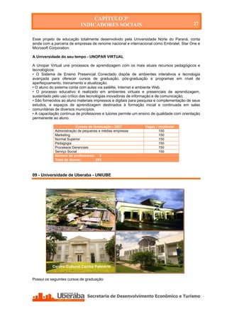 CAPÍTULO 3º
                             INDICADORES SOCIAIS                                           27


Esse projeto de educação totalmente desenvolvido pela Universidade Norte do Paraná, conta
ainda com a parceria de empresas de renome nacional e internacional como Embratel, Star One e
Microsoft Corporation.

A Universidade do seu tempo - UNOPAR VIRTUAL

A Unopar Virtual une processos de aprendizagem com os mais atuais recursos pedagógicos e
tecnológicos:
• O Sistema de Ensino Presencial Conectado dispõe de ambientes interativos e tecnologia
avançada para oferecer cursos de graduação, pós-graduação e programas em nível de
aperfeiçoamento, treinamento e atualização.
• O aluno do sistema conta com aulas via satélite, Internet e ambiente Web.
• O processo educativo é realizado em ambientes virtuais e presenciais de aprendizagem,
sustentado pelo uso crítico das tecnologias inovadoras de informação e de comunicação;
• São fornecidos ao aluno materiais impressos e digitais para pesquisa e complementação de seus
estudos, e espaços de aprendizagem destinados à formação inicial e continuada em salas
comunitárias de diversos municípios.
• A capacitação contínua de professores e tutores permite um ensino de qualidade com orientação
permanente ao aluno.

                          Cursos de Graduação - 2007           Vagas / vestibular
             Administração de pequenas e médias empresas               150
             Marketing                                                 150
             Normal Superior                                           150
             Pedagogia                                                 150
             Processos Gerenciais                                      150
             Serviço Social                                            150
             Número de professores: 5
             Total de alunos:        293



09 - Universidade de Uberaba - UNIUBE




                                             UNIUBE




           Centro Cultural Cecília Palmério


Possui os seguintes cursos de graduação:




   Secretaria de Desenvolvimento Econômico e Turismo - SEDET
 