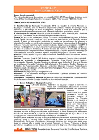 CAPÍTULO 3º
                             INDICADORES SOCIAIS                                            3

Dados da rede municipal:
* Investimentos da receita do município em educação (2008): 27,45% sendo que, de acordo com o
Artigo 212 da Constituição Federal mínimo exigido é 25%. Valor aplicado: R$61.660.292,26.

Taxa de evasão escolar em 2008: 6,38%

O Departamento de Formação Continuada (DFC) da SEMEC (Secretaria Municipal de
Educação e Cultura), tem por finalidade implementar políticas públicas de formação inicial,
continuada e em serviço por meio de programas, projetos e ações que contribuam para o
desenvolvimento profissional e institucional, visando a melhoria da qualidade do ensino.
É formado por três Seções: Seção de Formação Sistêmica; Seção de Educação a Distância e
Tecnologia Educacional; Seção de Formação Continuada em Serviço.
Cursos: As tecnologias integradas à Língua Portuguesa; As tecnologias integradas à Redação
Oficial; Gestão da escola organizada como ambiente de aprendizagem e de formação humano-
cidadã; O papel do coordenador pedagógico na gestão da aprendizagem do educando e
educador; Formação em atendimento educacional especializado na perspectiva da Educação e
Inclusiva; Formação lingüística: inglês e espanhol; Gestão da aprendizagem escolar – GESTAR II;
Práticas interdisciplinares de leitura na contemporaneidade; Educação matemática e a elaboração
de itens de avaliações temáticas; A Gestão Escolar da Formação Continuada em Serviço;
Secretário escolar: o empreendedorismo no cenário escolar; O inspetor de alunos também educa;
Curso básico de auxiliar de biblioteca; A gestão da prática pedagógica na Educação Infantil.
Palestras: O novo acordo ortográfico; Responsabilidade sócioeducacional; Autoestima e trabalho;
Índice Guia.
Oficinas: Emcantar – Grupo ALGAR; Práticas no ensino fundamental; Fantolixo – Grupo ALGAR.
Cursos de graduação e pós-graduação: Pedagogia; Artes Visuais; Normal Superior;
Administração; Educação Especial; Atendimento básico à saúde da família; O Ensino de Ciências
por investigação; Formação Pedagógica do Profissional de Enfermagem; Gestão e Educação em
Entidades de Ressocialização; Educação Ambiental; Educação Inclusiva; Psicopedagogia;
Alfabetização; Gestão Escolar; A Gestão da Prática Pedagógica; A Leitura e Escrita com a Prática
Social; Informática na Escola.
Seminários: Educação Física; Educação Inclusiva.
Encontros: Dia da Secretária; Formação de formadores – gestores escolares da Formação
Continuada em Serviço.
Congressos, Conferências e Fóruns: Regional de Educadores de Uberaba e Triângulo Mineiro;
Fórun Regional do Ensino Superior; Conferência Municipal de Educação.

      Dados da Seção de Educação Inclusiva:
                      Educação Especial, modalidade da educação escolar é oferecida aos
                                           alunos com necessidades educacionais especiais.
                                           Organiza-se de modo a considerar uma aproximação
                                                                      sucessiva            dos
                                                                      pressupostos e da prática
                                                                      pedagógica    social   da
                                                                      Educação Inclusiva. A
                                                                      finalidade da Educação
                                                                      Especial é de garantir o
                                                                      acesso e permanência do
                                                                      aluno com necessidades
                                                                      especiais na educação
                                                                      escolar promovendo o
desenvolvimento das potencialidades desses educandos, mediante proposta pedagógica que
assegure recursos e serviços educacionais especializados. A oferta do serviço de Atendimento
Educacional Especializado é obrigatória de acordo com a legislação em vigor. Até 2006 era
conhecido como Projeto Ensino Alternativo/Sala Recurso que foi extinto.
Em 2007 nasce uma nova proposta de Educação Inclusiva que começou a ser reestruturada e o
município passa a oferecer Salas Multifuncionais e Salas de Atendimento Educacional
Especializado. Diante das reformulações necessárias, iniciamos com apenas seis salas sendo
duas em escolas pólo e quatro nas Unidades Regionais de Saúde. Analisando a tabela,
percebemos redução do número de atendimentos decorrente da própria reformulação da proposta.




   Secretaria de Desenvolvimento Econômico e Turismo - SEDET
 