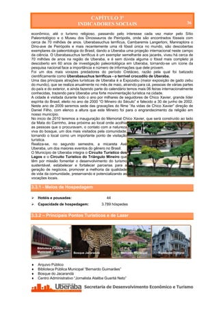 CAPÍTULO 3º
                              INDICADORES SOCIAIS                                                 36

econômico, até o turismo religioso, passando pelo interesse cada vez maior pelo Sítio
Paleontológico e o Museu dos Dinossauros de Peirópolis, onde são encontrados fósseis com
cerca de 70 milhões de anos. Uberabasuchus terrificus, Cambaremis Langertoni, Maniraptora o
Dino-ave de Peirópolis e mais recentemente uma rã fóssil única no mundo, são descobertas
exemplares da paleontologia do Brasil, dando a Uberaba uma projeção internacional neste campo
da ciência. O Uberabasuchus terrificus é um exemplar semelhante aos jacarés, viveu há cerca de
70 milhões de anos na região de Uberaba, e é sem dúvida alguma o fóssil mais completo já
descoberto em 60 anos de investigação paleontológica em Uberaba, tornando-se um ícone da
pesquisa nacional face a importância e número de informações que dele provem.
Foi um dos mais vorazes predadores do período Cretáceo, razão pela qual foi batizado
cientificamente como Uberabasuchus terrificus - o terrível crocodilo de Uberaba.
Uma das principais atrações turísticas de Uberaba é a Expozebu (maior exposição de gado zebu
do mundo), que se realiza anualmente no mês de maio, atraindo para cá, pessoas de várias partes
do país e do exterior, e ainda fazendo parte do calendário temos mais 06 feiras internacionalmente
conhecidas, trazendo para Uberaba uma forte movimentação turística na cidade.
A cidade é visitada durante todo o ano por milhares de seguidores de Chico Xavier, grande líder
espírita do Brasil, eleito no ano de 2000 “O Mineiro do Século” e falecido a 30 de junho de 2002.
Neste ano de 2009 seremos sede das gravações do filme “As vidas de Chico Xavier” direção de
Daniel Filho, com elenco a altura que este Mineiro foi para o engrandecimento da religião em
nosso município.
No inicio de 2010 teremos a inauguração do Memorial Chico Xavier, que será construído ao lado
da Mata do Carrinho, área próxima ao local onde acolhia
as pessoas que o procuravam, o contato com a natureza
viva do bosque, um dos mais visitados pela comunidade,
tornando o local como um importante ponto de visitação
turística.
Realiza-se, no segundo semestre, a micareta Axé
Uberaba, um dos maiores eventos do gênero no Brasil.
O Município de Uberaba integra o Circuito Turístico dos
Lagos e o Circuito Turístico do Triângulo Mineiro que
têm por missão fomentar o desenvolvimento do turismo
sustentável, estabelecer e fortalecer parcerias para a
geração de negócios, promover a melhoria da qualidade
de vida da comunidade, preservando e potencializando as
vocações locais.

3.3.1 - Meios de Hospedagem

   Hotéis e pousadas:                           44
   Capacidade de hospedagem:                 3.789 hóspedes


3.3.2 – Principais Pontos Turísticos e de Lazer




    Biblioteca Pública
    Municipal              Bosque Jacarandá               Mercado Municipal   Fundação Cultural



   Arquivo Público
   Biblioteca Pública Municipal “Bernardo Guimarães”
   Bosque do Jacarandá
   Centro Administrativo “Jornalista Ataliba Guaritá Neto”




    Secretaria de Desenvolvimento Econômico e Turismo - SEDET
 