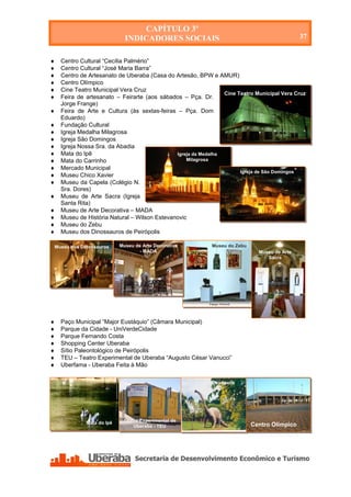 CAPÍTULO 3º
                              INDICADORES SOCIAIS                                                 37


   Centro Cultural “Cecília Palmério”
   Centro Cultural “José Maria Barra”
   Centro de Artesanato de Uberaba (Casa do Artesão, BPW e AMUR)
   Centro Olímpico
   Cine Teatro Municipal Vera Cruz
                                                                Cine Teatro Municipal Vera Cruz
   Feira de artesanato – Feirarte (aos sábados – Pça. Dr.
    Jorge Frange)
   Feira de Arte e Cultura (às sextas-feiras – Pça. Dom
    Eduardo)
   Fundação Cultural
   Igreja Medalha Milagrosa
   Igreja São Domingos
   Igreja Nossa Sra. da Abadia
   Mata do Ipê                               Igreja da Medalha
   Mata do Carrinho                              Milagrosa
   Mercado Municipal
                                                                      Igreja de São Domingos
   Museu Chico Xavier
   Museu da Capela (Colégio N.
    Sra. Dores)
   Museu de Arte Sacra (Igreja
    Santa Rita)
   Museu de Arte Decorativa – MADA
   Museu de História Natural – Wilson Estevanovic
   Museu do Zebu
   Museu dos Dinossauros de Peirópolis

Museu dos Dinossauros       Museu de Arte Decorativa            Museu do Zebu
                                    - MADA                                        Museu de Arte
                                                                                     Sacra




   Paço Municipal “Major Eustáquio” (Câmara Municipal)
   Parque da Cidade - UniVerdeCidade
   Parque Fernando Costa
   Shopping Center Uberaba
   Sítio Paleontológico de Peirópolis
   TEU – Teatro Experimental de Uberaba “Augusto César Vanucci”
   Uberfama - Uberaba Feita à Mão

                                                                Peirópolis




              Mata do Ipê    Teatro Experimental de
                                 Uberaba - TEU                                  Centro Olímpico




    Secretaria de Desenvolvimento Econômico e Turismo - SEDET
 