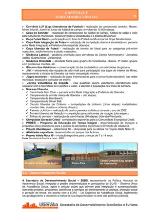 CAPÍTULO 3º
                                 INDICADORES SOCIAIS                                        39


 Convênio LUF (Liga Uberabense de Futebol) – realização de campeonato amador, Master,
Mirim, Infantil, Juvenil e Junior de futebol de campo, envolvendo 15.000 atletas.
 Copa do Servidor – realização de campeonato de futebol de campo, futebol de salão e vôlei
para servidores municipais, desenvolvendo a socialização e a prática desportiva.
 Copa Futsal Band – participação com time da Prefeitura Municipal na Copa Bandeirantes.
 Copa Rede Integração de Futsal – realização de competição aberta à sociedade em parceria
entre Rede Integração e Prefeitura Municipal de Uberaba.
 Copa Uberaba de Futsal – realização de torneio de futsal para as categorias pré-mirim
masculino, adulto feminino e adulto masculino;
 Ginástica Laboral – ginástica orientada para servidores do Centro Administrativo “Jornalista
Ataliba Guaritá Neto”, 2x/semana.
 Ginástica Orientada – atividade física para grupos de hipertensos, obesos, 3ª idade, grupos
com problemas mentais, etc.
 Gincana dos diabéticos – comemoração do dia do diabético com atividades de gincana.
 JIMI – treinamento das equipes de alto nível para participação dos jogos do interior de Minas,
representando a cidade de Uberaba na maior competição mineira.
 Jogos escolares – realização de jogos interescolares para a comunidade estudantil, das redes
municipal, estadual e particular de ensino.
 Jovens Voluntários do Esporte – visa qualificar jovens voluntários uberabenses para
cooperar com a Secretaria de Esportes e Lazer, e atender a população nos finais de semana.
 Mexa-se Uberaba
    Caminhada Bem Viver – parceria entre Rede Integração e Prefeitura de Uberaba;
    Campeonato de corrida rústica de Uberaba – oito etapas;
    Campeonato de Handbeach;
    Campeonato de Street Ball;
    Circuito Uberaba de Ciclismo – competições de ciclismo (cinco etapas) modalidades:
       montain bike, duatlon e ciclismo olímpico;
    Passeio ciclístico – realização de quatro passeios ciclísticos durante o ano de 2007;
    Torneio Uberaba de Natação – competição para praticantes de natação (oito etapas);
    Trilhas do cerrado – realização de caminhadas (10 etapas) Uberaba/Peirópolis;
 Olimpíadas Geração Cristã - competições esportivas para a Comunidade Evangélica Cristã.
 PROETI – Programa de Educação em Tempo Integral - disponibilização de espaços e
propostas sócio-educativos para a prática de atividades esportivas e formação de cidadania.
 Projeto Uberabapan – Atleta Nota 10 – olimpíadas para os atletas no Projeto Atleta Nota 10.
 Atividades esportivas: desenvolvidas no parque das Acácias.
 Projeto Atleta Nota 10 – iniciação esportiva para crianças de 7 a 14 anos.
Fonte: Secretaria de Esporte e Lazer - SMEL




                                                                Centro Olímpico Eng. Wagner
  Rotatória da Av. Santa Beatriz              Centro Park       do Nascimento



3.4 - Desenvolvimento Social

A Secretaria de Desenvolvimento Social – SEDS, representante da Política Nacional de
Assistência Social, integrada a gestão descentralizada e participativa do SUAS – Sistema Único
da Assistência Social, apóia e articula ações que primam pela integração e sustentabilidade,
operando projetos, programas, benefícios e serviços de enfrentamento a pobreza, proteção social
e geração de renda, em acordo com a LOAS – Lei Orgânica da Assistência Social, legitimando
seu protagonismo e deixando a marca de sua especificidade na área das políticas públicas.




    Secretaria de Desenvolvimento Econômico e Turismo - SEDET
 