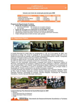 CAPÍTULO 3º
                                  INDICADORES SOCIAIS                                            45


                          Imóveis com início de construção previsto para 2009

                         Empreendimento                Tipo       Modalidade       Quantidade
                 Jardim Gameleiras                  Casas        FNHIS                  184
                 Residencial Tancredo Neves         Casas        Associativo            182
                 Jardim Belo Horizonte              Casas        Pró-Moradia            200
                 Total                              ----         ----                  566

Programa de Regularização Fundiária:
    Ações de usucapião concluídas:
              Quadriênio 2005-2008:     169 mandados de usucapião entregues;
              Ano de 2009:               23 mandados de usucapião entregues.
           Ações de usucapião em andamento no ano de 2009: 105 ações
           160 famílias, moradoras em áreas públicas, em processo de regularização;
           Regularização projetos ferroviários: concluído com contratos para serem assinados;
           Projeto retificação área do distrito da baixa: ação ajuizada;



3.8 - Segurança Pública




A Guarda Municipal foi criada pela Lei complementar nº 183, de 10 de agosto de 2000, com
fundamento no Artigo 144, inciso IV, parágrafo 8º, da Constituição Federal e artigo 230, da Lei
Orgânica do Município de Uberaba, está vinculada à Secretaria Municipal de Trânsito, Transportes
Especiais e Proteção de Bens e Serviços Públicos (SETTRANS).
Em 2006 seu efetivo era de 119 Guardas, sendo 30 do sexo feminino.
Em 2007 seu efetivo é até o presente momento de 110 Guardas, sendo 28 do sexo feminino.
Trata-se de uma corporação uniformizada e equipada para exercer a Segurança Pública no
Município, especialmente em proteção e vigilância dos bens, instalações e serviços, colaborando
com as Polícias Militar, Civil, Federal, Corpo de Bombeiros Militar e Defesa Civil, na prevenção da
ordem pública, na assistência e socorro à população, tendo também como principal missão a
fiscalização do Trânsito e policiamento nas escolas municipais e estaduais.
A Guarda Municipal atua também em missões extraordinárias como: Carnaval, Eleições, Festas
de Reis, Festa da Abadia, Exposição, Eventos diversos, Operação Flanelinha, Operação Cerol,
Operação Presença, Perturbação do Sossego, Patrulha Integrada, Fiscalização de Transporte
Clandestino, Feirarte, Mercado Municipal, entre outros.




                                       Viaturas da Guarda Municipal

Locais de Serviço Fixo Semanal da Guarda Municipal em 2007
   Albergue
   Câmara Municipal (Pça. Rui Barbosa)
   Câmara Municipal (Tristão de Castro)
   CAMM




    Secretaria de Desenvolvimento Econômico e Turismo - SEDET
 