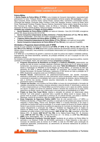 CAPÍTULO 3º
                                INDICADORES SOCIAIS                                                        48

Polícia Militar
A Quinta Região da Polícia Militar (5ª RPM) é uma Unidade de Comando Intermediário, responsável pelo
policiamento no baixo Triângulo Mineiro, cuja responsabilidade territorial engloba 30 municípios, a saber:
Água Comprida, Araxá, Campina Verde, Campo Florido, Campos Altos, Carneirinho, Comendador Gomes,
Conceição das Alagoas, Conquista, Delta, Fronteira, Frutal, Ibiá, Itapagipe, Iturama, Limeira do Oeste, Nova
Ponte, Pedrinópolis, Perdizes, Pirajuba, Planura, Pratinha, Sacramento, Santa Juliana, Santa Rosa da Serra,
São Francisco de Sales, Tapira, Uberaba, União de Minas e Veríssimo, e 06 Distritos: Alexandrita,
Aparecida de Minas, Estrela da Barra, Fátima do Pontal, Honorópolis, e São Sebastião do Pontal.
Unidades que compõem a 5ª Região da Polícia Militar:
    Quarto Batalhão de Polícia Militar (4ºBPM) com sede em Uberaba – fone (34) 3318-3800, emergência
policial 190, disque denúncia (34) 3312-0190.
    Quinta Companhia Independente de Meio Ambiente e Trânsito Rodoviário (5ª Cia. PM Ind. MAT),
com sede em Uberaba/MG – fone (034) 3317-2025, emergência policial 198.
    Trigésimo Sétimo Batalhão da Polícia Militar (37ºBPM), com sede em Araxá/MG.
    Terceira Companhia Independente da Polícia Militar (3ª Cia. PM Ind.), com sede em Iturama/MG.
    Quarta Companhia Independente da Polícia Militar (4ª Cia. PM Ind.), com sede em Frutal/MG.
Atividades e Programas desenvolvidos pela 5ª RPM:
Através de suas Unidades de Execução Operacional (4º BPM, 37º BPM, 5ª Cia. PM Ind. MAT, 3ª Cia. PM
Ind. PM e 4ª Cia. PM Ind.) a 5ª RPM desenvolve a polícia ostensiva de prevenção criminal, de segurança, de
trânsito urbano e rodoviário, meio ambiente e as atividades relacionadas com a preservação e restauração da
ordem pública.
A 5ª RPM tem a incumbência de garantir o exercício do poder de polícia dos órgãos e entidades públicas,
especialmente, das áreas fazendárias, sanitárias, de proteção ambiental, de uso e ocupação do solo e de
patrimônio cultural.
As Unidades de Execução Operacional desenvolvem várias atividades na área de segurança pública, visando
combater a criminalidade. Assim, são executados diversos programas e projetos:
     a) Programa Educacional de Resistência as Drogas e à Violência (PROERD): desenvolvido nas
          escolas da rede de ensino municipal, estadual e particular para alunos da 4ª a 6ª sérias do ensino
          fundamental, visa ensinar os pré-adolescentes como dizer “NÃO ÀS DROGAS E À VIOLÊNCIA”.
          Desde a implantação do PROERD na Quinta Região da Polícia Militar – 2º semestre de 2003 até
          dezembro de 2008, o referido programa atendeu: 57 municípios; 245 Escolas Estaduais; 384
          Escolas Municipais; 59 Escolas Particulares, totalizando 47.204 alunos em toda a jurisdição da 5ª
          RPM. Atualmente o programa conta com 44 Militares Instrutores.
     b) Patrulha Escola: desenvolvimento de palestras/acompanhamento nas escolas municipais,
          estaduais e particulares, em todos os ciclos (pré-escola, ensino fundamental, médio e superior) para
          a prevenção e repressão à criminalidade, bem como na orientação de diretores, alunos, professores,
          pais e vizinhos das escolas, incluindo assuntos relacionados às drogas, violência e medidas
          preventivas contra a criminalidade.
     c) Trânsito nas Escolas: uma iniciativa da Polícia Militar na busca da conscientização e formação de
          cidadãos conscientes dos direitos e deveres atinentes à área de trânsito. É direcionado a alunos da
          4ª série e desenvolvido por um Policial Militar que de forma lúdica e com o apoio da cartilha, repassa
          aos alunos 10 lições com temas de cidadania, direitos e deveres dos usuários da via entre outros
          específicos de trânsito, sendo que a última aula é uma aula prática na transitolândia do 4º BPM.
     d) Projeto se Essa Rua Fosse Minha: objetiva a alocação de policiais em determinada célula
          territorial "rua" onde passam a gerenciar toda a questão de defesa social no espaço citado. O
          grande mote do projeto é exatamente a presença de um policial treinado, que passa a identificar
          lideranças, centros de convivência, além de montar redes de proteção e cidadania.
     e) Áreas Integradas de Segurança Pública (AISP): fruto de uma parceria entre o 4º BPM e a
          Prefeitura de Uberaba, o Projeto AISP consolidou a construção de três prédios para abrigar de forma
          integrada a Polícia Militar, Polícia Civil, Bombeiro Militar e a Guarda Municipal. E em breve a
          construção da Quarta AISP será concretizada. É um projeto ousado do Governo do Estado de Minas
          Gerais e que encontra consonância na política de segurança do município de Uberaba que, além de
          custear integralmente a construção das AISP, é o facilitador da integração entre os órgãos do
          sistema de defesa social, notadamente a PMMG e a Polícia Civil. Três AISP já se encontram
          instaladas em prédio próprio e em funcionamento: AISP 83 (40ª Cia. PM), localizada na Rua São
          Mateus, 675 – B. Abadia, AISP 84 (41ª Cia. PM), na Av. Djalma Castro Alves, 50 – B. Amoroso
          Costa, AISP 85 (191ª Cia. PM), na Praça Pôr-do-sol, s/n – B. Olinda, e a 212ª Cia. PM (futura
          AISP), na Av. Santa Beatriz, 1501 – B. São Benedito,.
     f) Projeto Residencial Presidente Tancredo Neves: resultante de um esforço da Polícia Militar foi
          aprovada a Lei Estadual 15.896, de 06/12/2005, autorizando o Poder Executivo a doar para o
          município de Uberaba parte do terreno do 4º BPM, no total de 370.708m2 para construção de
          residências destinadas, prioritariamente, ao atendimento da demanda habitacional de policiais e
          bombeiros militares.




    Secretaria de Desenvolvimento Econômico e Turismo - SEDET
 