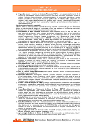 CAPÍTULO 3º
                          INDICADORES SOCIAIS                                                      49

g)  Orquestra Jovem – Iniciativa da Banda de Música do 4ª BPM e com o apoio do Comando da 5ª
     Região de Polícia Militar, visando acabar com ócio dos jovens, foi criada a Orquestra Jovem do
     Colégio Tiradentes. Integrando jovens músicos do Colégio e da comunidade uberabense o projeto
     trabalha para a família desses jovens pleiteando oportunidades de trabalho. Todos que passam pela
     orquestra saem credenciados na Ordem dos Músicos. Sobre o slogan "Segurança Pública também
     se faz com música” o projeto é um sucesso e faz freqüentes apresentações e recitais na cidade de
     Uberaba e toda região.
Atendimentos realizados à população:
A Polícia Militar se preocupa com a qualidade do serviço prestado à comunidade, por isso desenvolve,
através de mecanismos de prevenção e repressão, ações que auxiliam no sucesso de sua missão.
Dentre os diversos atendimentos feitos, destacamos os seguintes.
 a) Policiamento de Meio Ambiente: desenvolvido pelos integrantes da 5ª Cia. PM Ind. MAT, visa
    zelar pelo meio ambiente e pelos recursos ambientais, protegendo a fauna e flora, controlar a
    exploração florestal e a pesca predatória através de um trabalho preventivo e de fiscalizações.
    Mantém convênio com o Instituto Estadual de Florestas – IEF, Secretaria de Estado de Meio
    Ambiente e Desenvolvimento Sustentável – SEMAD e Instituto Brasileiro do Meio Ambiente e dos
    Recursos Renováveis – IBAMA, além de manter relacionamento com outras entidades públicas e
    organizações não governamentais - ONG´s que trabalham em prol do meio ambiente.
 b) Policiamento de Trânsito Rodoviário: realizado pelos integrantes da 5ª Cia. PM Ind. MAT, visa
    cumprir e fazer cumprir a legislação de trânsito, através de ações e operações preventivas e
    repressivas nas vias rurais, e mediante convênio nas rodovias estaduais e federais delegadas.
    Desenvolvem também um trabalho educativo e de conscientização à população através de
    programas de palestras e blitz educativas. Atualmente mantém convênio com o DER/MG e DPRF.
 c) Atendimento de Ocorrências: atendimento diário ao cidadão que solicita apoio da PM via fone
    “190”, quando é redigido o Boletim de Ocorrência e feito encaminhamento do mesmo, após um
    acompanhamento preliminar pelos militares no local da solicitação. No caso de solicitação para
    recolhimento de animais, atendimento a denúncias de infrações contra o meio ambiente, bem como
    acidentes de trânsito rodoviário o numero a ser chamado deverá ser o “198”.
 d) Policiamento Comunitário: contato com a comunidade para avaliar a real necessidade de
    empenho de militares nos bairros, através dos Conselhos Comunitários de Segurança Pública
    (CONSEP), que possui como membros, pessoas da comunidade.
 e) Policiamento com Cães: no sentido de prevenir e reprimir ações criminosas, com o apoio de cães
    adestrados que agem através do comando de um policial militar..
 f) Grupo de Moto Patrulhamento: criado no âmbito do 4º BPM em meados de 2005, o (GIRO) é um
    grupo especializado de policiais militares que atuam de forma conjunta em motocicletas dentro do
    perímetro urbano do município.
 g) Blitz de Trânsito Urbano e Rodoviário: para orientar, prevenir e reprimir o cidadão com relação à
    legislação e regras de trânsito.
 h) Operações Especiais: abordagem a pessoas e veículos suspeitos, para prevenir e reprimir os
    crimes relacionados a drogas, prostituição infantil, roubos a transeuntes, porte ilegal de arma de
    fogo, estabelecimentos comerciais, residências, coletivos, taxistas, estabelecimentos bancários,
    casas lotéricas, roubos a coletivos, tráfico de animais, transporte ilegal de produtos e subprodutos
    florestais, pesca predatória, entre outras.
 i) Rondas Táticas Municipais (ROTAM): guarnição especial composta por militares com treinamento,
    armamentos e equipamentos específicos, atuando preventiva e/ou repressivamente em ocorrências
    que envolvam crime de maior gravidade, como seqüestros, tráfico de drogas, extorsão, dentre
    outros.
 j) Grupo Especializado em Policiamento de Áreas de Risco – GEPAR: policiamento ostensivo
    diuturno dos aglomerados, vilas e locais violentos (áreas de risco). Desenvolve e participa de
    projetos sociais que visem à interação da comunidade com a Polícia Militar e demais órgãos de
    defesa social, melhorando assim o relacionamento e a visão de moradores destes locais com a
    polícia e resgatando a dignidade dessas pessoas.
 k) Patrulha Rural: em parceria com o Sindicato Rural de Uberaba. A atuação nesta seara é antigo
    anseio da comunidade rural uberabense e possibilitará de maneira sensível, o aumento da
    segurança objetiva e subjetiva dos que trabalham ou residem na zona rural.
 l) Patrulha do Silêncio: criada com a intenção de se coibir os excessos relativos à poluição sonora no
    município, a patrulha tem amplo respaldo da Prefeitura Municipal e total aprovação da comunidade.
    Atua diariamente e é acionada através do COPOM (190), sendo composta por dois policiais
    militares, um fiscal do meio ambiente, a quem compete conduzir e operar o decibelimetro, e dois
    agentes da guarda municipal.
 m) Apresentação do Canil: em diversos eventos na cidade e região, inclusive com presença nas
    escolas, empresas, eventos diversos, clubes entre outros.
 n) Apresentação da Banda de Música do 4º BPM: em diversos eventos na cidade e região, inclusive
    com presença nas escolas, empresas, eventos diversos, clubes, entre outros.




Secretaria de Desenvolvimento Econômico e Turismo - SEDET
 