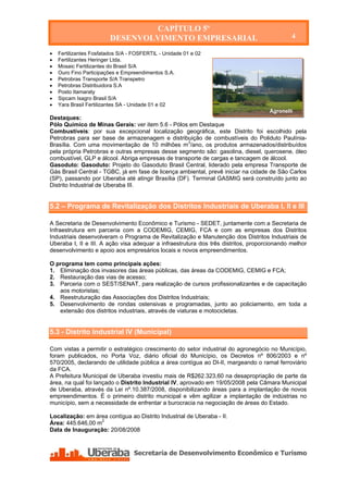 CAPÍTULO 5º
                         DESENVOLVIMENTO EMPRESARIAL                                         4

   Fertilizantes Fosfatados S/A - FOSFERTIL - Unidade 01 e 02
   Fertilizantes Heringer Ltda.
   Mosaic Fertilizantes do Brasil S/A
   Ouro Fino Participações e Empreendimentos S.A.
   Petrobras Transporte S/A Transpetro
   Petrobras Distribuidora S.A
   Posto Itamaraty
   Sipcam Isagro Brasil S/A
   Yara Brasil Fertilizantes SA - Unidade 01 e 02
                                                                                    Agronelli
Destaques:
Pólo Químico de Minas Gerais: ver item 5.6 - Pólos em Destaque
Combustíveis: por sua excepcional localização geográfica, este Distrito foi escolhido pela
Petrobras para ser base de armazenagem e distribuição de combustíveis do Poliduto Paulínia-
Brasília. Com uma movimentação de 10 milhões m3/ano, os produtos armazenados/distribuídos
pela própria Petrobras e outras empresas desse segmento são: gasolina, diesel, querosene, óleo
combustível, GLP e álcool. Abriga empresas de transporte de cargas e tancagem de álcool.
Gasoduto: Gasoduto: Projeto do Gasoduto Brasil Central, liderado pela empresa Transporte de
Gás Brasil Central - TGBC, já em fase de licença ambiental, prevê iniciar na cidade de São Carlos
(SP), passando por Uberaba até atingir Brasília (DF). Terminal GASMIG será construído junto ao
Distrito Industrial de Uberaba III.


5.2 – Programa de Revitalização dos Distritos Industriais de Uberaba I, II e III

A Secretaria de Desenvolvimento Econômico e Turismo - SEDET, juntamente com a Secretaria de
Infraestrutura em parceria com a CODEMIG, CEMIG, FCA e com as empresas dos Distritos
Industriais desenvolveram o Programa de Revitalização e Manutenção dos Distritos Industriais de
Uberaba I, II e III. A ação visa adequar a infraestrutura dos três distritos, proporcionando melhor
desenvolvimento e apoio aos empresários locais e novos empreendimentos.

O programa tem como principais ações:
1. Eliminação dos invasores das áreas públicas, das áreas da CODEMIG, CEMIG e FCA;
2. Restauração das vias de acesso;
3. Parceria com o SEST/SENAT, para realização de cursos profissionalizantes e de capacitação
   aos motoristas;
4. Reestruturação das Associações dos Distritos Industriais;
5. Desenvolvimento de rondas ostensivas e programadas, junto ao policiamento, em toda a
   extensão dos distritos industriais, através de viaturas e motocicletas.


5.3 - Distrito Industrial IV (Municipal)

Com vistas a permitir o estratégico crescimento do setor industrial do agronegócio no Município,
foram publicados, no Porta Voz, diário oficial do Município, os Decretos nº 806/2003 e nº
570/2005, declarando de utilidade pública a área contígua ao DI-II, margeando o ramal ferroviário
da FCA.
A Prefeitura Municipal de Uberaba investiu mais de R$262.323,60 na desapropriação de parte da
área, na qual foi lançado o Distrito Industrial IV, aprovado em 19/05/2008 pela Câmara Municipal
de Uberaba, através da Lei nº.10.387/2008, disponibilizando áreas para a implantação de novos
empreendimentos. É o primeiro distrito municipal e vêm agilizar a implantação de indústrias no
município, sem a necessidade de enfrentar a burocracia na negociação de áreas do Estado.

Localização: em área contígua ao Distrito Industrial de Uberaba - II.
Área: 445.646,00 m2
Data de Inauguração: 20/08/2008
 