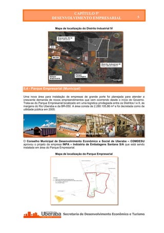 CAPÍTULO 5º
                       DESENVOLVIMENTO EMPRESARIAL                                             5


                          Mapa de localização do Distrito Industrial IV




5.4 - Parque Empresarial (Municipal)

Uma nova área para instalação de empresas de grande porte foi planejada para atender a
crescente demanda de novos empreendimentos que vem ocorrendo desde o início do Governo.
Trata-se do Parque Empresarial localizado em uma logística privilegiada entre os Distritos I e II, às
margens do Rio Uberaba e da BR-050. A área consta de 2.280.105,86 m² e foi decretada como de
utilidade pública em 2005.




                                     Futuras instalações da INPA

                                     Futuras instalações da INPA

O Conselho Municipal de Desenvolvimento Econômico e Social de Uberaba – COMDESU
aprovou o projeto da empresa INPA – Indústria de Embalagens Santana S/A que está sendo
instalada em área do Parque Empresarial.

                          Mapa de localização do Parque Empresarial
 