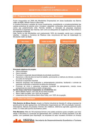CAPÍTULO 5º
                        DESENVOLVIMENTO EMPRESARIAL                                        6


5.5 – Programa de Minidistritos Empresariais (Municipal)

Foram inaugurados em 2006 três Minidistritos Empresariais em áreas localizadas nos Bairros
Vallim de Mello, Alfredo Freire II e Boa Vista.
A iniciativa favoreceu a atração de novos investimentos, possibilitando a complementaridade das
cadeias produtivas de setores como: moveleiro; calçadista; confecções, eletro-eletrônicos, dentre
outros que posteriormente virão. Permitiu também, a relocação de pequenas empresas
favorecendo a expansão das mesmas, bem como as adequando às exigências do Plano Diretor e
da Legislação Ambiental.
Hoje, temos os três Minidistritos com praticamente 100% de ocupação, sendo que a empresa
Uberflex – Indústria e Comércio de Plásticos Ltda. encontra-se em fase de implantação no
Minidistrito Vallim de Mello.


            Boa Vista                    Vallim de Mello              Alfredo Freire II




Principais objetivos do projeto:
 Gerar empregos;
 Gerar impostos;
 Favorecer a expansão descentralizada da atividade econômica;
 Aproximar a mão-de-obra do local de trabalho, promovendo a melhoria do trânsito e evitando
    os custos do transporte;
 Promover a expansão industrial;
 Setorizar empresas mal localizadas e ambientalmente poluidoras, facilitando o controle de
    eventuais incômodos e reduzindo os atritos de vizinhança;
 Promover às micro e pequenas empresas condições de planejamento, criando novas
    perspectivas de crescimento a médio e longo prazo.
As três áreas onde foram implantados os minidistritos são:
 Bairro Alfredo Freire II, com 70% de sua área ocupada.
 Bairro Vallim de Mello, com 100% de ocupação.
 Loteamento dos Ferroviários (Bairro Boa Vista), com 100% de ocupação.

5.6 – Pólos em Destaque

Pólo Químico de Minas Gerais: situado no Distrito Industrial de Uberaba III, abriga empresas de
grande porte do setor agroquímico, de fertilizantes (responsáveis por 30% da produção nacional),
misturadoras, fábricas de produtos minerais não metálicos, defensivos agrícolas, pigmentos para
tintas. É o maior pólo químico da América Latina.

Pólo Moveleiro: Mais de 145 empresas formam uma cadeia produtiva quase completa, que inclui
desde a silvicultura e a produção de aglomerados até o comércio de móveis populares e de alto
padrão, com qualidade para exportação. As empresas do setor moveleiro formaram um Arranjo
 