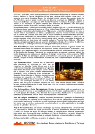 CAPÍTULO 5º
                      DESENVOLVIMENTO EMPRESARIAL                                           7

Produtivo Local - APL com o apoio e incentivo do atual Governo Municipal e de parceiros de peso
como a Fiemg e o Sebrae, demonstrando que esta parceria está mudando, para melhor, o
ambiente empresarial da cidade. Design é o principal foco de interesse das recentes ações do
APL Moveleiro, apoiado pelos investimentos do Governo na criação da DDESIGN - Escola e
Incubadora de Design e Inovação, no CVT - Centro Vocacional Tecnológico de Design, Madeiras e
Móveis e na articulação do próprio Prefeito para formação de parcerias com instituições
internacionais da Itália e da França ligadas ao design de móveis.
Minas Gerais possui a maior área reflorestada do País e detém mais de 1,5 milhão de hectares de
florestas plantadas, equivalendo a cerca de 1/3 do total do Brasil. Para ampliar sua produção (30%
da produção nacional de aglomerados), a SATIPEL adquiriu a maior floresta disponível na região e
está em fase de expansão de sua fábrica. A junção desta empresa com as empresas moveleiras
que já existiam em Uberaba, bem como com as novas empresas que consumirão seus produtos,
transformaram Uberaba em um pólo moveleiro. Estima-se que o pólo moveleiro irá gerar dois mil
empregos diretos e seis mil indiretos. A proximidade com o mercado consumidor do sudeste, a
ligação rodoviária em pista dupla até a capital paulista, a Ferrovia Centro Atlântica - FCA são
algumas vantagens comparativas que garantem o fortalecimento do pólo moveleiro de Uberaba,
acrescentando-se ainda a proximidade com o traçado da hidrovia do Mercosul.
Pólo de Confecção: Diante do crescente mercado deste ramo, somado ao grande número de
empresas desse setor em Uberaba e ao expressivo número de profissionais qualificados, está
nascendo com o apoio da Prefeitura Municipal de Uberaba e demais entidades de fomento, o Pólo
de Confecções de Uberaba. Trata-se de um projeto arrojado, envolvendo modernas práticas de
gestão de pessoas, de produção, de logística e de design, com previsão inicial para gerar 2.500
empregos. O Pólo de Confecções deverá se transformar num grande gerador de postos de
trabalho, atração de novos investimentos e contribuirá para o desenvolvimento sustentável do
Município.
Pólo Supermercadista: Uberaba tem se destacado
pela quantidade de empresas do setor que se
instalaram em Uberaba nestes últimos anos e ainda
continuam se instalando. A cidade já conta com grandes
redes tanto atacadista quanto varejista como o Bretas
que já expandiu suas quatro unidades recentemente e,
atualmente, está ampliando suas instalações no
Shopping Center Uberaba; o Carrefour que iniciou suas
atividades em novembro de 2006; o Wal-Mart em
dezembro de 2008; o Makro inaugurado em outubro de
2009 e em construção encontra-se o Mart Minas
previsto para inaugurar no primeiro semestre de 2010. Além destas grandes redes, Uberaba
recebeu também investimentos da rede Super Maxi, com três unidades, preocupada em atender
bem os bairros da cidade.
Pólo de Cosméticos - Setor Farmoquímico: O setor de cosméticos está em crescimento no
mundo todo, favorecendo as exportações brasileiras. Em Uberaba, a cadeia produtiva com mais
de 1.500 postos de trabalho, inclui fábricas de equipamentos, distribuidores e indústrias de
cosméticos que trabalham com um amplo mercado nacional e internacional.
Pólo de Energias Alternativas: Diversas empresas relacionadas à produção de biodiesel já
foram contatadas e tem interesse em se instalarem no Município. Os investimentos nesta área têm
como objetivo transformar a região em um pólo produtor de agro-combustível alternativos aos que
tem como base o petróleo, aproveitando o profissionalismo e a alta capacidade de produção
agrícola de Uberaba e da região.
Pólo de Piscicultura: Está em fase de estruturação e para isso está sendo feito o levantamento
das características físicas dos lagos que formam as Usinas Hidrelétricas administradas pela
CEMIG e por Furnas, na região do Triângulo Mineiro. A identificação do potencial formado por
estes lagos, será fundamental para a instalação do Pólo de Piscicultura na região, integrando
todos os processos da cadeia produtiva, da produção do alevino à industrialização do pescado.
Destacam-se também em Uberaba os setores de calçados e doces.
 