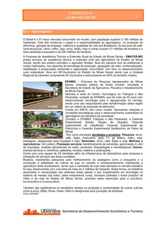 CAPÍTULO 6º
                                    AGRONEGÓCIO                                               2

                                           CAPÍTULO 6º
                                          AGRONEGÓCIO
6.1 – Agronegócio

O Brasil é o 5º maior mercado consumidor do mundo, com população superior a 185 milhões de
habitantes. Este fato evidencia o papel e a responsabilidade do agronegócio, na produção de
alimentos, geração de emprego, melhoria e qualidade de vida dos Brasileiros. As lavouras de café,
cana-de-açúcar, citros, milho, soja, arroz, feijão, trigo e outras ocupam 51 milhões de hectares e a
área destinada a pecuária é de 220 milhões de hectares.
A Empresa de Assistência Técnica e Extensão Rural do Estado de Minas Gerais - EMATER-MG
presta serviços de assistência técnica e extensão rural aos agricultores do Estado de Minas
Gerais, sendo seu público prioritário o agricultor familiar. Atua em parceria com as prefeituras e
outras instituições, nos aspectos de tecnologia de produção, agregação de valor, comercialização,
reabilitação e preservação ambiental e organização comunitária, com foco no desenvolvimento
rural sustentável. Atua em 801municípios do Estado de Minas Gerais sendo que a Unidade
Regional de Uberaba compreende 24 municípios e está presente em 94% do território mineiro.

                                    EPAMIG – Empresa de Pesquisa Agropecuária de Minas
                                    Gerais, empresa pública de direito privado, vinculada à
                                    Secretaria de Estado da Agricultura, Pecuária e Abastecimento
                                    de Minas Gerais.
                                    Uberaba é sede do Centro Tecnológico do Triângulo e Alto
                                    Paranaíba, unidade da EPAMIG, que há mais de 30 anos vem
                                    desenvolvendo tecnologia para a agropecuária do cerrado,
                                    sendo uma das responsáveis pela transformação desta região
                     EPAMIG         em um celeiro de produção de alimentos.
                                    Criada em 6/8/74, tem como missão “Apresentar soluções e
                                    inovações tecnológicas para o desenvolvimento sustentável do
                                    agronegócio em beneficio da sociedade”.
                                    Constitui a EPAMIG Triângulo e Alto Paranaíba, a Fazenda
                                    Experimental Getulio Vargas de Uberaba, Fazenda
                                    experimental de Uberlândia, Fazenda Experimental de
                                    Patrocínio e Fazenda Experimental Sertãozinho de Patos de
                                    Minas.
                     EPAMIG
                                    Tem como principais atividades e produtos: Pesquisa: arroz,
                                    café, feijão, fruticultura, gado F1, gir leiteiro, milho, soja,
pastagens, oleaginosas para biosiesel e trigo; Sementes: arroz, café, feijão e soja; Matrizes e
reprodutores: Gir Leiteiro; Prestação serviços: beneficiamento de sementes, germinação in vitro
de orquídeas, análises laboratoriais de solos, sementes, fitopatológias e nematológicas; Outros:
eventos técnicos e científicos, palestras, revistas, boletins e publicações.
Conta com uma equipe de 24 cientistas além de infraestrutura de laboratórios para pesquisa e
prestação de serviços nas áreas correlatas.
Realizou importantes pesquisas para melhoramento de pastagens como a braquiária e a
introdução e adaptação da cultura da soja no cerrado e consequentemente viabilizando a
agricultura neste ecossistema, sendo que a variedade de soja mais plantada no cerrado brasileiro
foi aqui desenvolvida com uma área de mais de 4 milhões de hectares. Desta forma, os trabalhos
associados à mecanização das extensas áreas planas e aos investimentos em tecnologia no
sistema de manejo dos solos, pelos empresários rurais, tornaram Uberaba o maior produtor de
milho e de soja do Estado de Minas Gerais, produtos estes essenciais para a avicultura,
bovinocultura e a suinocultura.

Também são significativos os resultados obtidos na produção e produtividade de outras culturas
como a arroz, feijão, flores, frutas, milho e oleaginosas para produção de biodiesel.
Fonte: EPAMIG




   Secretaria de Desenvolvimento Econômico e Turismo - SEDET
 