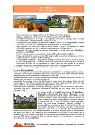 CAPÍTULO 6º
                                          AGRONEGÓCIO                                                       3


      Plantação de milho

                                   Colheita de milho


                                                             Bovinocultura de leite


                                                                                            Soja em grãos

   Uberaba polariza uma região produtora de 4 milhões de toneladas de grãos.
   Produção total de grãos do Município: 701.000 toneladas - Safra 2007/2008
   Em 2008 Uberaba ocupou o 1º lugar na produção de milho e 2º na produção soja no estado
    de Minas Gerais e o 5º lugar no Brasil (milho) - Fonte: IEA
   Segunda maior produtora de soja do Estado de Minas Gerais – 89.000 ha plantados na safra
    2008/2009 – produção 267.000 toneladas - produtividade de 3.000kg/ha/ano.
   Maior produtora de milho do Estado de Minas Gerais – 50.000 ha plantados na safra
    2008/2009 - produção 345.500 toneladas – produtividade de 6.000 kg/ha/ano.
   Uberaba é o 2º maior produtor de cana de Minas Gerais – 54.500 ha na safra 2008/2009 -
    produção de 3.910.500 t
   Primeiro maior município em exportação avícola de Minas Gerais (Oriente Médio).
   Parque Agroindustrial responsável por 30% da produção nacional de fertilizantes e primeiro
    produtor de adubos fosfatado da América Latina.
   A Piscicultura em Uberaba está ganhando destaque como um novo pólo de desenvolvimento
    do setor de agronegócios. O município possui uma superfície de lâmina d’água de 650 ha, e
    capacidade produtiva de 1.6 ton/ha/ano de Tilápia (peixe de fácil manejo e de grande
    aceitação no mercado nacional e internacional), demonstrando seu potencial no mercado.
Fonte: SAGRI - Secretaria Municipal de Agricultura, Pecuária e Abastecimento – Junho 2009

Pecuária & Agronegócios
Desde suas origens a economia de Uberaba esteve associada à sua aptidão pecuária e agrícola.
Conhecida como a Capital Mundial do Zebu deve à zebuínocultura duas etapas marcantes de seu
desenvolvimento no fim do século XIX e meados do século XX.
Atualmente mais de 80% do rebanho nacional tem presença de sangue zebuíno e o sêmen de
bovinos zebu, representa ¾ da produção nacional.
A produção de embriões bovinos faz de Uberaba o maior centro de produção deste setor de
biotecnologia no País. Merece destaque ter sido aqui formado o gado girolando, a primeira raça
leiteira brasileira e que marca presença em todo o território nacional.
Uberaba é sede da maior feira de pecuária, tecnologia e genética zebuína do mundo, a Expozebu,
promovida pela ABCZ - Associação Brasileira de Criadores de Zebu desde 1934, no Parque
Fernando Costa.
                                    No período de 28/4 a 10/5/2009 aconteceu a 75a ExpoZebu -
                                    Exposição Internacional das Raças Zebuínas, evento
                                    tradicional no Brasil, tornando Uberaba o centro financeiro da
                                    pecuária brasileira, tendo como objetivo principal mostrar os
                                    níveis de seleção e melhoramento genético no âmbito nacional
                                    e internacional. Os 12 dias de ExpoZebu foram marcados,
                                    ainda, por importantes discussões políticas, sanitárias e
                                    apresentação de pesquisas na área de meio ambiente. Com o
                                    tema "Zebu: Pecuária Sustentável", uma das novidades da
                                    exposição este ano foi o Projeto de Sustentabilidade,
desenvolvido em parceria com diversas entidades. A iniciativa englobou desde a compostagem
dos resíduos do gado, o uso racional de água para lavagem dos animais, a coleta seletiva até a
divulgação de novos estudos nessa área. Por dia, a coleta de recicláveis durante a feira chegou a
cerca de 500 quilos e o total de óleo de cozinha coletado nos restaurantes e barracas de
alimentação foi superior a 600 litros.




    Secretaria de Desenvolvimento Econômico e Turismo - SEDET
 