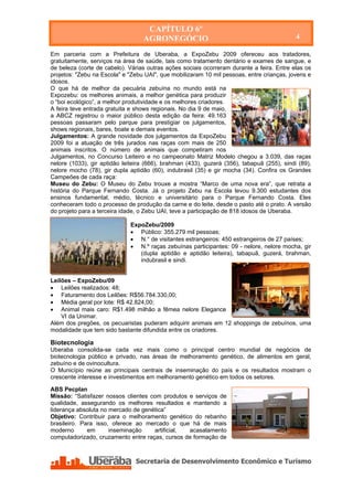 CAPÍTULO 6º
                                    AGRONEGÓCIO                                             4

Em parceria com a Prefeitura de Uberaba, a ExpoZebu 2009 ofereceu aos tratadores,
gratuitamente, serviços na área de saúde, tais como tratamento dentário e exames de sangue, e
de beleza (corte de cabelo). Várias outras ações sociais ocorreram durante a feira. Entre elas os
projetos: "Zebu na Escola" e "Zebu UAI", que mobilizaram 10 mil pessoas, entre crianças, jovens e
idosos.
O que há de melhor da pecuária zebuína no mundo está na
Expozebu: os melhores animais, a melhor genética para produzir
o “boi ecológico”, a melhor produtividade e os melhores criadores.
A feira teve entrada gratuita e shows regionais. No dia 9 de maio,
a ABCZ registrou o maior público desta edição da feira: 49.163
pessoas passaram pelo parque para prestigiar os julgamentos,
shows regionais, bares, boate e demais eventos.
Julgamentos: A grande novidade dos julgamentos da ExpoZebu
2009 foi a atuação de três jurados nas raças com mais de 250
animais inscritos. O número de animais que competiram nos
Julgamentos, no Concurso Leiteiro e no campeonato Matriz Modelo chegou a 3.039, das raças
nelore (1033), gir aptidão leiteira (666), brahman (433), guzerá (356), tabapuã (255), sindi (89),
nelore mocho (78), gir dupla aptidão (60), indubrasil (35) e gir mocha (34). Confira os Grandes
Campeões de cada raça:
Museu do Zebu: O Museu do Zebu trouxe a mostra “Marco de uma nova era”, que retrata a
história do Parque Fernando Costa. Já o projeto Zebu na Escola levou 9.300 estudantes dos
ensinos fundamental, médio, técnico e universitário para o Parque Fernando Costa. Eles
conheceram todo o processo de produção da carne e do leite, desde o pasto até o prato. A versão
do projeto para a terceira idade, o Zebu UAI, teve a participação de 818 idosos de Uberaba.

                               ExpoZebu/2009
                                Público: 355.279 mil pessoas;
                                N.° de visitantes estrangeiros: 450 estrangeiros de 27 países;
                                N.º raças zebuínas participantes: 09 - nelore, nelore mocha, gir
                                  (dupla aptidão e aptidão leiteira), tabapuã, guzerá, brahman,
                                  indubrasil e sindi.


Leilões – ExpoZebu/09
 Leilões realizados: 48;
 Faturamento dos Leilões: R$56.784.330,00;
 Média geral por lote: R$ 42.824,00;
 Animal mais caro: R$1.498 milhão a fêmea nelore Elegance
    VI da Unimar.
Além dos pregões, os pecuaristas puderam adquirir animais em 12 shoppings de zebuínos, uma
modalidade que tem sido bastante difundida entre os criadores.

Biotecnologia
Uberaba consolida-se cada vez mais como o principal centro mundial de negócios de
biotecnologia público e privado, nas áreas de melhoramento genético, de alimentos em geral,
zebuíno e de ovinocultura.
O Município reúne as principais centrais de inseminação do país e os resultados mostram o
crescente interesse e investimentos em melhoramento genético em todos os setores.

ABS Pecplan
Missão: “Satisfazer nossos clientes com produtos e serviços de
qualidade, assegurando os melhores resultados e mantendo a
liderança absoluta no mercado de genética”
Objetivo: Contribuir para o melhoramento genético do rebanho
brasileiro. Para isso, oferece ao mercado o que há de mais
moderno       em      inseminação    artificial, acasalamento
computadorizado, cruzamento entre raças, cursos de formação de




   Secretaria de Desenvolvimento Econômico e Turismo - SEDET
 
