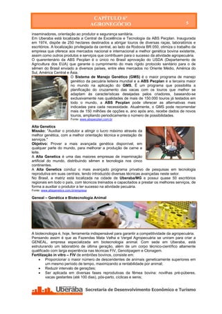 CAPÍTULO 6º
                                         AGRONEGÓCIO                                          5

inseminadores, orientação ao produtor e segurança sanitária.
Em Uberaba está localizada a Central de Excelência e Tecnologia da ABS Pecplan. Inaugurada
em 1974, dispõe de 250 hectares destinados a abrigar touros de diversas raças, laboratórios e
escritórios. A localização privilegiada da central, ao lado da Rodovia BR 050, otimiza o trabalho da
empresa que oferece aos mercados nacional e internacional a melhor genética bovina existente,
assim como outros produtos e serviços que contribuem para o sucesso da atividade agropecuária.
O quarentenário da ABS Pecplan é o único no Brasil aprovação do USDA (Departamento de
Agricultura dos EUA) que garante o cumprimento do mais rígido protocolo sanitário para o de
sêmen do Brasil enviado a diversos países, entre eles mercados no Oriente Médio, América do
Sul, América Central e Ásia.
                         O Sistema de Manejo Genético (GMS) é o maior programa de manejo
                         genético da pecuária leiteira mundial e a ABS Pecplan é a terceira maior
                         no mundo na aplicação do GMS. É um programa que possibilita a
                         planificação do cruzamento das vacas com os touros que melhor se
                         adaptam às características desejadas pelos criadores, baseando-se
                         exclusivamente nas qualidades de mais de 150.000 touros já testados em
                         todo o mundo, a ABS Pecplan pode oferecer as alternativas mais
                         indicadas para cada necessidade. Atualmente, o GMS pode recomendar
                         mais de 150 milhões de opções e, ano após ano, recebe dados de novos
                         touros, ampliando periodicamente o número de possibilidades.
                          Fonte: www.abspecplan.com.br

Alta Genetics
Missão: "Auxiliar o produtor a atingir o lucro máximo através da
melhor genética, com a melhor orientação técnica e prestação de
serviços."
Objetivo: Prover a mais avançada genética disponível, em
qualquer parte do mundo, para melhorar a produção de carne e
leite.
A Alta Genetics é uma das maiores empresas de inseminação
artificial do mundo, distribuindo sêmen e tecnologia nos cinco
continentes.
A Alta Genetics conduz o mais avançado programa privativo de pesquisas em tecnologia
reprodutiva em suas centrais, tendo introduzido diversas técnicas avançadas neste setor.
No Brasil, a matriz está localizada na cidade de Uberaba/MG e possui quase 50 escritórios
regionais em todo o país, com técnicos treinados e capacitados a prestar os melhores serviços, de
forma a auxiliar o produtor a ter sucesso na atividade pecuária.
Fonte: www.altagenetics.com.br/empresa

Geneal – Genética e Biotecnologia Animal




A biotecnologia é, hoje, ferramenta indispensável para garantir a competitividade da agropecuária.
Pensando assim é que as Fazendas Mata Velha e Vergel Agropecuária se uniram para criar a
GENEAL, empresa especializada em biotecnologia animal. Com sede em Uberaba, está
estruturando um laboratório de última geração, além de um corpo técnico-científico altamente
qualificado com larga experiência nas técnicas FIV, Genotipagem e Clonagem.
Fertilização in vitro – FIV de embriões bovinos, consiste em:
     Proporcionar o maior número de descendentes de animais geneticamente superiores em
         um mesmo período de tempo, maximizando a rentabilidade por animal;
     Reduzir intervalo de gerações;
     Ser aplicada em diversas fases reprodutivas da fêmea bovina: novilhas pré-púberes,
         vacas gestantes (até 100 dias), pós-parto, cíclicas e senis;




    Secretaria de Desenvolvimento Econômico e Turismo - SEDET
 