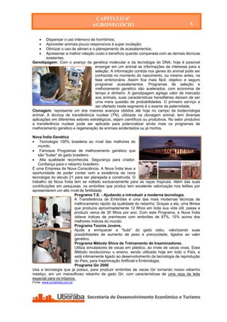 CAPÍTULO 6º
                                     AGRONEGÓCIO                                            6


       Dispensar o uso intensivo de hormônios;
       Aproveitar animais pouco responsivos à super ovulação;
       Otimizar o uso de sêmen e o planejamento de acasalamentos;
       Apresentar a melhor relação custo x benefício quando comparada com as demais técnicas
        existentes.
Genotipagem: Com o avanço da genética molecular e da tecnologia do DNA, hoje é possível
                                    enxergar em um animal as informações de interesse para a
                                    seleção. A informação contida nos genes do animal pode ser
                                    conhecida no momento do nascimento, ou mesmo antes, na
                                    fase embrionária. Assim fica mais fácil, objetivo e seguro
                                    programar acasalamentos. Programas de seleção e
                                    melhoramento genético são acelerados, com economia de
                                    tempo e dinheiro. A genotipagem agrega valor de mercado
                                    aos animais, suas características hereditárias deixam de ser
                                    uma mera questão de probabilidades. O primeiro serviço a
                                    ser ofertado neste segmento é o exame de paternidade.
Clonagem: representa um dos maiores avanços obtidos até hoje no campo da biotecnologia
animal. A técnica de transferência nuclear (TN), utilizada na clonagem animal, tem diversas
aplicações em diferentes setores estratégicos, sejam científicos ou produtivos. No setor produtivo
a transferência nuclear pode ser aplicada para potencializar ainda mais os programas de
melhoramento genético e regeneração de animais acidentados ou já mortos.

Nova Índia Genética
 Tecnologia 100% brasileira ao nível das melhores do
   mundo.
 Famosos Programas de melhoramento genético que
   são "bulas" do gado brasileiro.
 Alta qualidade reconhecida. Segurança para criador.
   Confiança para o rebanho brasileiro.
É uma Empresa da Nova Consciência. A Nova Índia teve a
oportunidade de poder contar com a existência da nova
tecnologia do século 21 para ser planejada e construída. O
trabalho da Nova Índia tem se voltado exclusivamente para as raças tropicais. Além das suas
contribuições em pesquisas, os embriões que produz tem excelente valorização nos leilões por
apresentarem um alto nível de fertilidade.
                         Programa T.E. - Ajudando a introduzir a moderna tecnologia.
                         A Transferência de Embriões é uma das mais modernas técnicas de
                         melhoramento rápido da qualidade do rebanho. Graças a ela, uma fêmea
                         que produzia aproximadamente 12 filhos em toda sua vida útil, passa a
                         produzir cerca de 30 filhos por ano. Com este Programa, a Nova Índia
                         obteve índices de prenhezes com embriões de 87%, 15% acima dos
                         melhores índices do mundo.
                         Programa Touros Jovens.
                         Ajuda a enriquecer a "bula" do gado zebu, valorizando suas
                         possibilidades de aumento de peso e precocidade, ligados ao valor
                         genético.
                         Programa Método Shiva de Treinamento de Inseminadores.
                         Utiliza simuladores de vacas em plástico, ao invés de vacas vivas. Esse
                         Método revolucionou o ensino, sendo utilizado hoje em todo o País, e
                         está intimamente ligado ao desenvolvimento da tecnologia de reprodução
                         do País, para Inseminação Artificial e Embriologia.
                         Programa Gir 2000
Usa a tecnologia que já possui, para produzir embriões de vacas Gir tornando nosso rebanho
mestiço, em um maravilhoso rebanho de gado Gir, com características de uma raça de leite
especial para os trópicos.
Fonte: www.novaindia.com.br




    Secretaria de Desenvolvimento Econômico e Turismo - SEDET
 