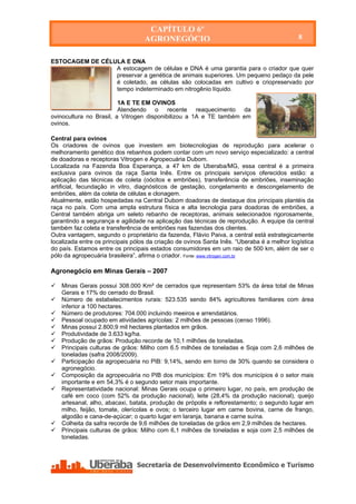 CAPÍTULO 6º
                                     AGRONEGÓCIO                                             8


ESTOCAGEM DE CÉLULA E DNA
                 A estocagem de células e DNA é uma garantia para o criador que quer
                 preservar a genética de animais superiores. Um pequeno pedaço da pele
                 é coletado, as células são colocadas em cultivo e criopreservado por
                 tempo indeterminado em nitrogênio líquido.

                         1A E TE EM OVINOS
                         Atendendo o recente reaquecimento da
ovinocultura no Brasil, a Vitrogen disponibilizou a 1A e TE também em
ovinos.

Central para ovinos
Os criadores de ovinos que investem em biotecnologias de reprodução para acelerar o
melhoramento genético dos rebanhos podem contar com um novo serviço especializado: a central
de doadoras e receptoras Vitrogen e Agropecuária Dubom.
Localizada na Fazenda Boa Esperança, a 47 km de Uberaba/MG, essa central é a primeira
exclusiva para ovinos da raça Santa Inês. Entre os principais serviços oferecidos estão: a
aplicação das técnicas de coleta (oócitos e embriões), transferência de embriões, inseminação
artificial, fecundação in vitro, diagnósticos de gestação, congelamento e descongelamento de
embriões, além da coleta de células e clonagem.
Atualmente, estão hospedadas na Central Dubom doadoras de destaque dos principais plantéis da
raça no país. Com uma ampla estrutura física e alta tecnologia para doadoras de embriões, a
Central também abriga um seleto rebanho de receptoras, animais selecionados rigorosamente,
garantindo a segurança e agilidade na aplicação das técnicas de reprodução. A equipe da central
também faz coleta e transferência de embriões nas fazendas dos clientes.
Outra vantagem, segundo o proprietário da fazenda, Flávio Paiva, a central está estrategicamente
localizada entre os principais pólos da criação de ovinos Santa Inês. “Uberaba é a melhor logística
do país. Estamos entre os principais estados consumidores em um raio de 500 km, além de ser o
pólo da agropecuária brasileira”, afirma o criador. Fonte: www.vitrogen.com.br

Agronegócio em Minas Gerais – 2007

   Minas Gerais possui 308.000 Km² de cerrados que representam 53% da área total de Minas
    Gerais e 17% do cerrado do Brasil.
   Número de estabelecimentos rurais: 523.535 sendo 84% agricultores familiares com área
    inferior a 100 hectares.
   Número de produtores: 704.000 incluindo meeiros e arrendatários.
   Pessoal ocupado em atividades agrícolas: 2 milhões de pessoas (censo 1996).
   Minas possui 2.800,9 mil hectares plantados em grãos.
   Produtividade de 3.633 kg/ha.
   Produção de grãos: Produção recorde de 10,1 milhões de toneladas.
   Principais culturas de grãos: Milho com 6.5 milhões de toneladas e Soja com 2,6 milhões de
    toneladas (safra 2008/2009).
   Participação da agropecuária no PIB: 9,14%, sendo em torno de 30% quando se considera o
    agronegócio.
   Composição da agropecuária no PIB dos municípios: Em 19% dos municípios é o setor mais
    importante e em 54,3% é o segundo setor mais importante.
   Representatividade nacional: Minas Gerais ocupa o primeiro lugar, no país, em produção de
    café em coco (com 52% da produção nacional), leite (28,4% da produção nacional), queijo
    artesanal, alho, abacaxi, batata, produção de própolis e reflorestamento; o segundo lugar em
    milho, feijão, tomate, olerícolas e ovos; o terceiro lugar em carne bovina, carne de frango,
    algodão e cana-de-açúcar; o quarto lugar em laranja, banana e carne suína.
   Colheita da safra recorde de 9,6 milhões de toneladas de grãos em 2,9 milhões de hectares.
   Principais culturas de grãos: Milho com 6,1 milhões de toneladas e soja com 2,5 milhões de
    toneladas.




    Secretaria de Desenvolvimento Econômico e Turismo - SEDET
 