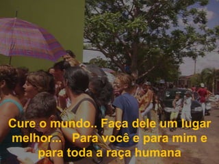 Cure o mundo.. Faça dele um lugar melhor...   Para você e para mim e para toda a raça humana