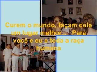 Curem o mundo, façam dele um lugar melhor...   Para você e eu e toda a raça humana