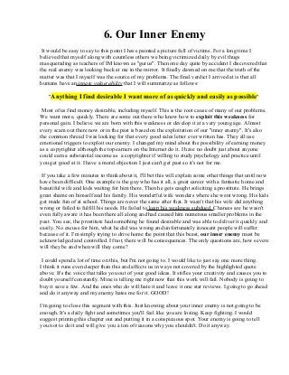 6. Our Inner Enemy
It would be easy to say to this point I have painted a picture full of victims. For a long time I
believed that myself along with countless others we being victimized daily by evil thugs
masquerading as teachers of IM known as "gurus". Then one day quite by accident I discovered that
the real enemy was looking back at me in the mirror. It finally dawned on me that the truth of the
matter was that I myself was the source of my problems. The final verdict I arrived at is that all
humans have an innate vulnerability that I will summarize as follows:
"Anything I find desirable I want more of as quickly and easily as possible"
Most of us find money desirable, including myself. This is the root cause of many of our problems.
We want more, quickly. There are some out there who know how to exploit this weakness for
personal gain. I believe we are born with this weakness or develop it at a very young age. Almost
every scam out there now or in the past is based on the exploitation of our "inner enemy". It's also
the common thread I was looking for that every good sales letter ever written has. They all use
emotional triggers to exploit our enemy. I changed my mind about the possibility of earning money
as a copyrighter although the top earners on the Internet do it. I have no doubt just about anyone
could earn a substantial income as a copyrighter if willing to study psychology and practice until
you get good at it. I have a moral objection I just can't get past so it's not for me.
If you take a few minutes to think about it, I'll bet this will explain some other things that until now
have been difficult. One example is the guy who has it all, a great career with a fantastic home and
beautiful wife and kids waiting for him there. Then he gets caught soliciting a prostitute. He brings
great shame on himself and his family. His wonderful wife wonders where she went wrong. His kids
get made fun of at school. Things are never the same after that. It wasn't that his wife did anything
wrong or failed to fulfill his needs. He failed to keep his weakness subdued. Chances are he wasn't
even fully aware it has been there all along and had caused him numerous smaller problems in the
past. You see, the prostitute had something he found desirable and was able to deliver it quickly and
easily. No excuse for him, what he did was wrong and unfortunately innocent people will suffer
because of it. I'm simply trying to drive home the point that this beast, our inner enemy must be
acknowledged and controlled. If not, there will be consequences. The only questions are, how severe
will they be and when will they come?
I could spend a lot of time on this, but I'm not going to. I would like to just say one more thing.
I think it runs even deeper than this and affects us in ways not covered by the highlighted quote
above. It's the voice that talks you out of your good ideas. It stifles your creativity and causes you to
doubt yourself constantly. Mine is telling me right now that this work will fail. Nobody is going to
buy it save a few. And the ones who do will hate it and leave it one star reviews. I going to go ahead
and do it anyway and my enemy hates me for it. GOOD!
I'm going to close this segment with this. Just knowing about your inner enemy is not going to be
enough. It's a daily fight and sometimes you'll feel like you are losing. Keep fighting. I would
suggest printing this chapter out and putting it in a conspicuous spot. Your enemy is going to tell
you not to do it and will give you a ton of reasons why you shouldn't. Do it anyway.
 