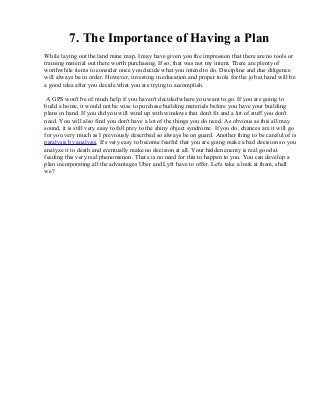 7. The Importance of Having a Plan
While laying out the land mine map, I may have given you the impression that there are no tools or
training material out there worth purchasing. If so, that was not my intent. There are plenty of
worthwhile items to consider once you decide what you intend to do. Discipline and due diligence
will always be in order. However, investing in education and proper tools for the job at hand will be
a good idea after you decide what you are trying to accomplish.
A GPS won't be of much help if you haven't decided where you want to go. If you are going to
build a home, it would not be wise to purchase building materials before you have your building
plans in hand. If you did you will wind up with windows that don't fit and a lot of stuff you don't
need. You will also find you don't have a lot of the things you do need. As obvious as this all may
sound, it is still very easy to fall prey to the shiny object syndrome. If you do, chances are it will go
for you very much as I previously described so always be on guard. Another thing to be careful of is
paralysis by analysis. It's very easy to become fearful that you are going make a bad decision so you
analyze it to death and eventually make no decision at all. Your hidden enemy is real good at
feeding this very real phenomenon. There is no need for this to happen to you. You can develop a
plan incorporating all the advantages Uber and Lyft have to offer. Let's take a look at them, shall
we?
 
