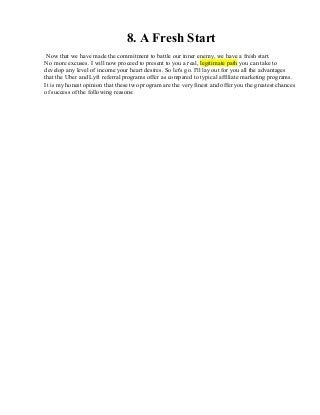 8. A Fresh Start
Now that we have made the commitment to battle our inner enemy, we have a fresh start.
No more excuses. I will now proceed to present to you a real, legitimate path you can take to
develop any level of income your heart desires. So let's go. I'll lay out for you all the advantages
that the Uber and Lyft referral programs offer as compared to typical affiliate marketing programs.
It is my honest opinion that these two program are the very finest and offer you the greatest chances
of success of the following reasons:
 